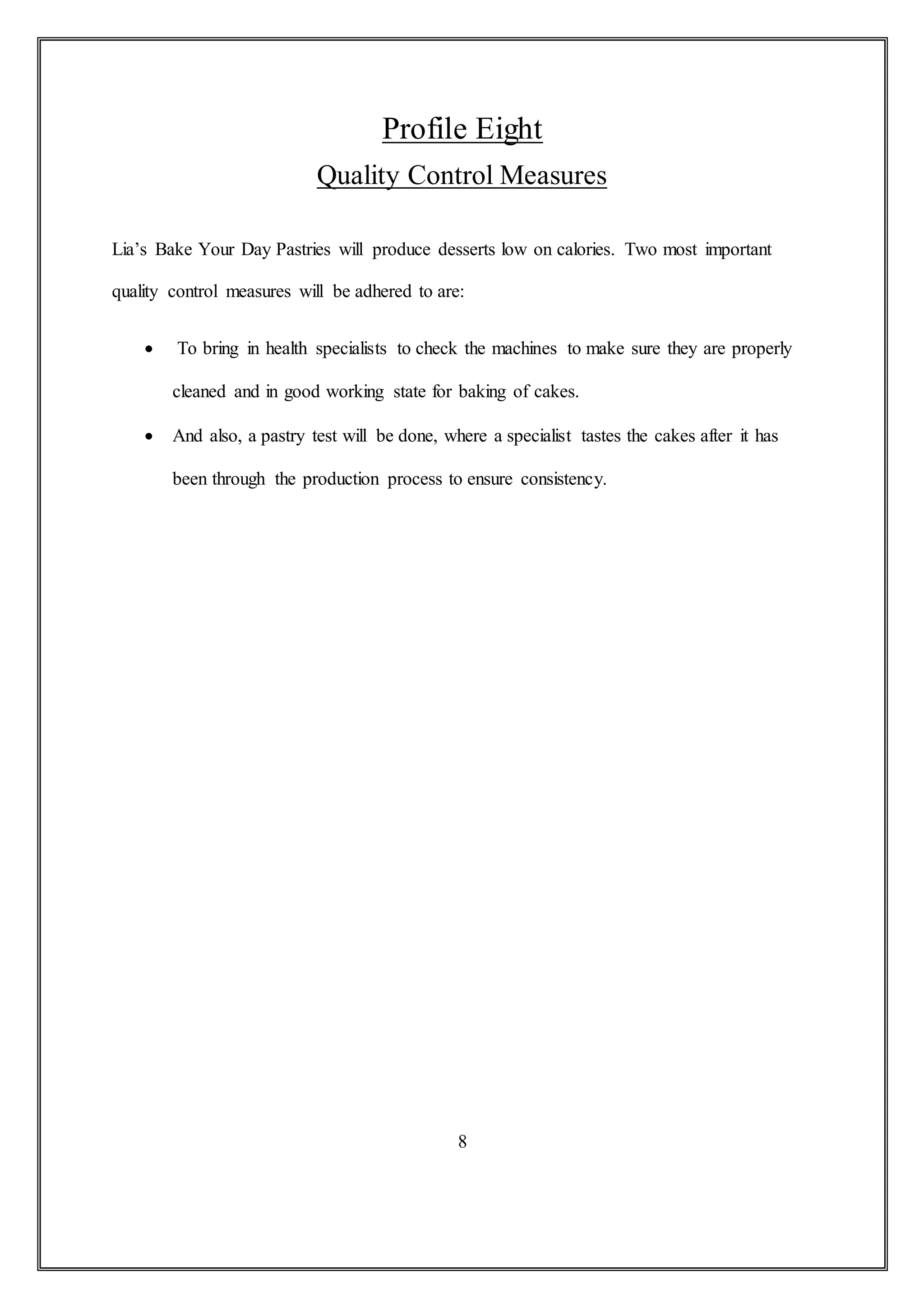 Profile Eight
Quality Control Measures
Lia’s Bake Your Day Pastries will produce desserts low on calories. Two most important
quality control measures will be adhered to are:
 To bring in health specialists to check the machines to make sure they are properly
cleaned and in good working state for baking of cakes.
 And also, a pastry test will be done, where a specialist tastes the cakes after it has
been through the production process to ensure consistency.
8
 