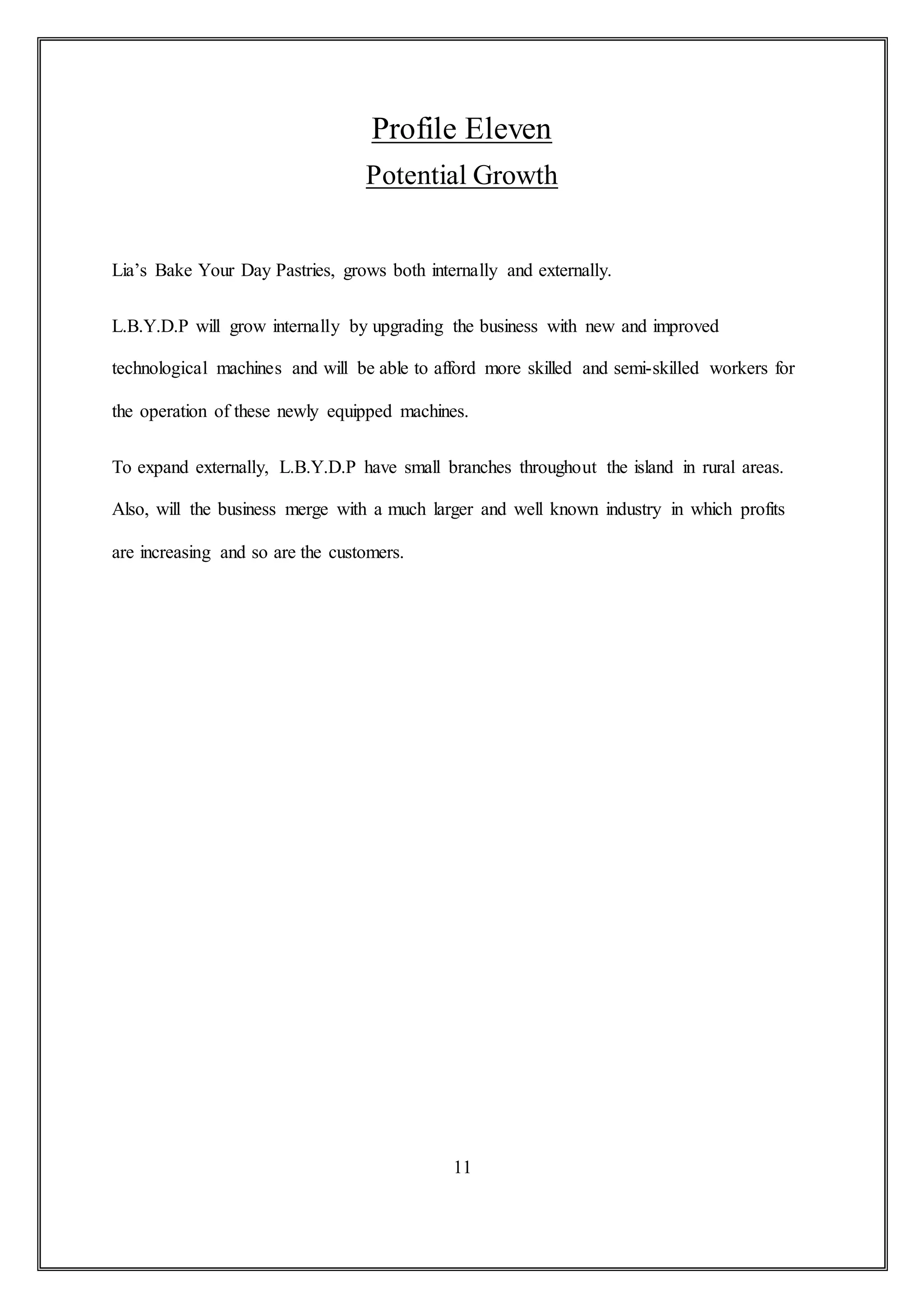 Profile Eleven
Potential Growth
Lia’s Bake Your Day Pastries, grows both internally and externally.
L.B.Y.D.P will grow internally by upgrading the business with new and improved
technological machines and will be able to afford more skilled and semi-skilled workers for
the operation of these newly equipped machines.
To expand externally, L.B.Y.D.P have small branches throughout the island in rural areas.
Also, will the business merge with a much larger and well known industry in which profits
are increasing and so are the customers.
11
 