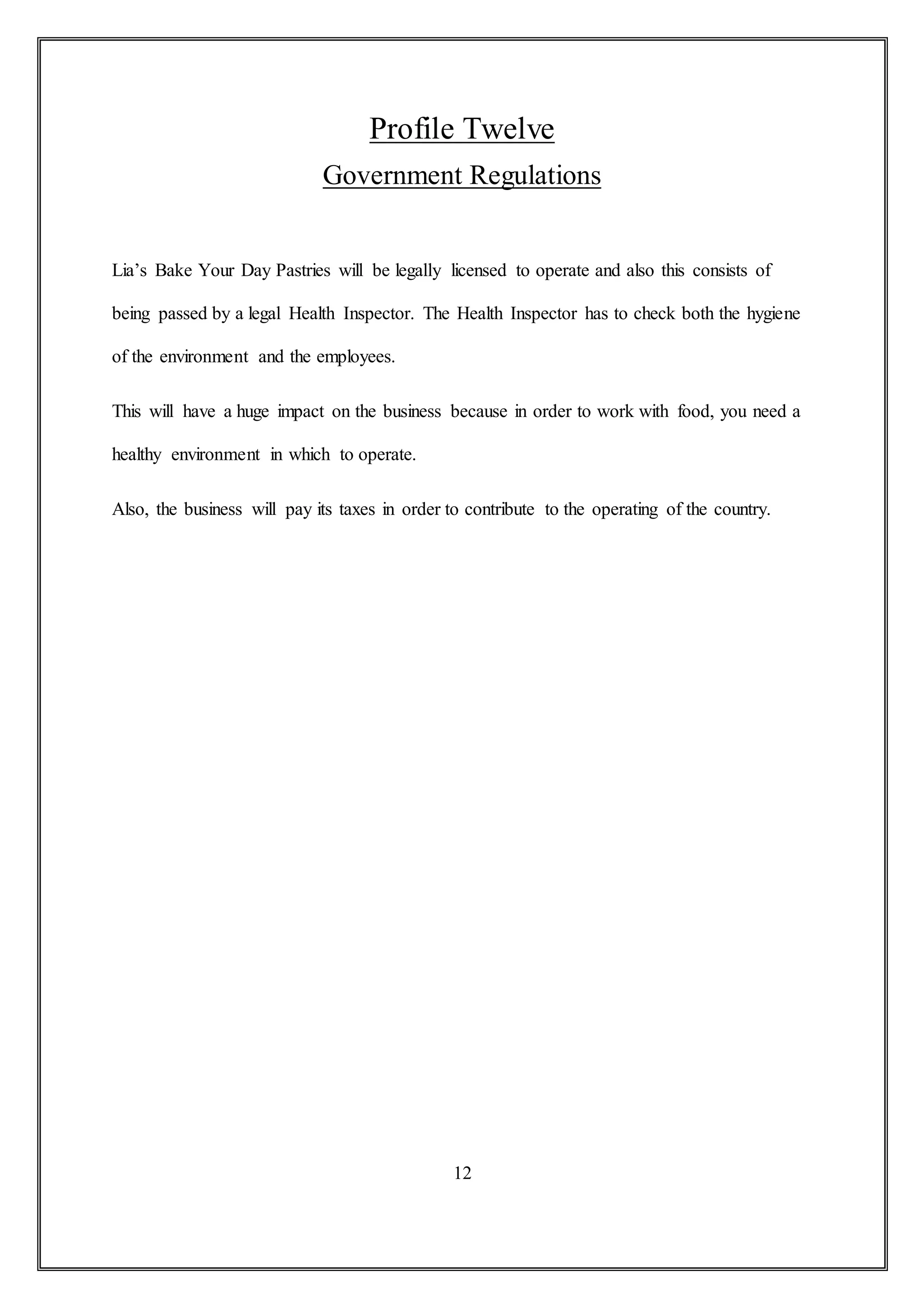 Profile Twelve
Government Regulations
Lia’s Bake Your Day Pastries will be legally licensed to operate and also this consists of
being passed by a legal Health Inspector. The Health Inspector has to check both the hygiene
of the environment and the employees.
This will have a huge impact on the business because in order to work with food, you need a
healthy environment in which to operate.
Also, the business will pay its taxes in order to contribute to the operating of the country.
12
 