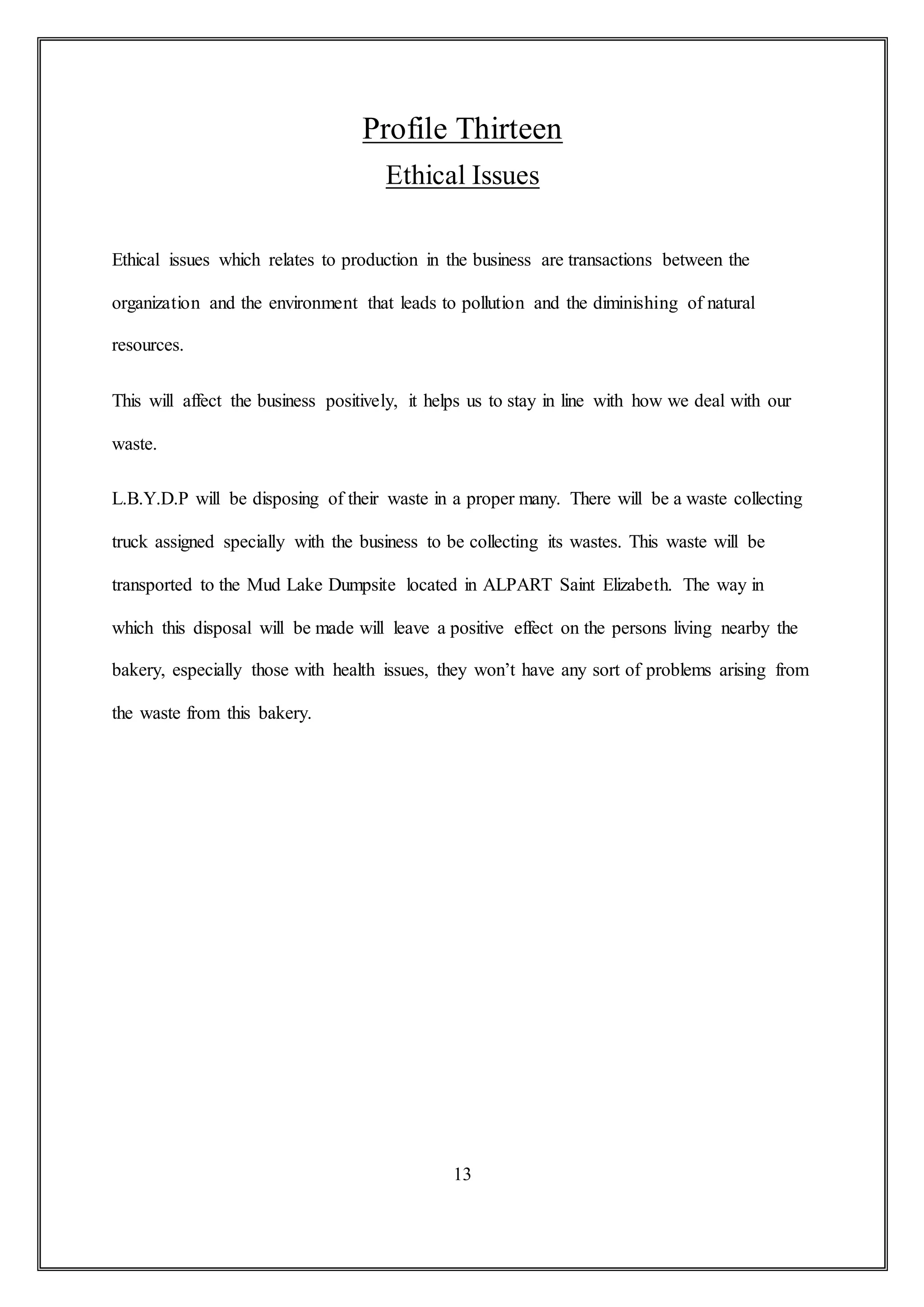 Profile Thirteen
Ethical Issues
Ethical issues which relates to production in the business are transactions between the
organization and the environment that leads to pollution and the diminishing of natural
resources.
This will affect the business positively, it helps us to stay in line with how we deal with our
waste.
L.B.Y.D.P will be disposing of their waste in a proper many. There will be a waste collecting
truck assigned specially with the business to be collecting its wastes. This waste will be
transported to the Mud Lake Dumpsite located in ALPART Saint Elizabeth. The way in
which this disposal will be made will leave a positive effect on the persons living nearby the
bakery, especially those with health issues, they won’t have any sort of problems arising from
the waste from this bakery.
13
 