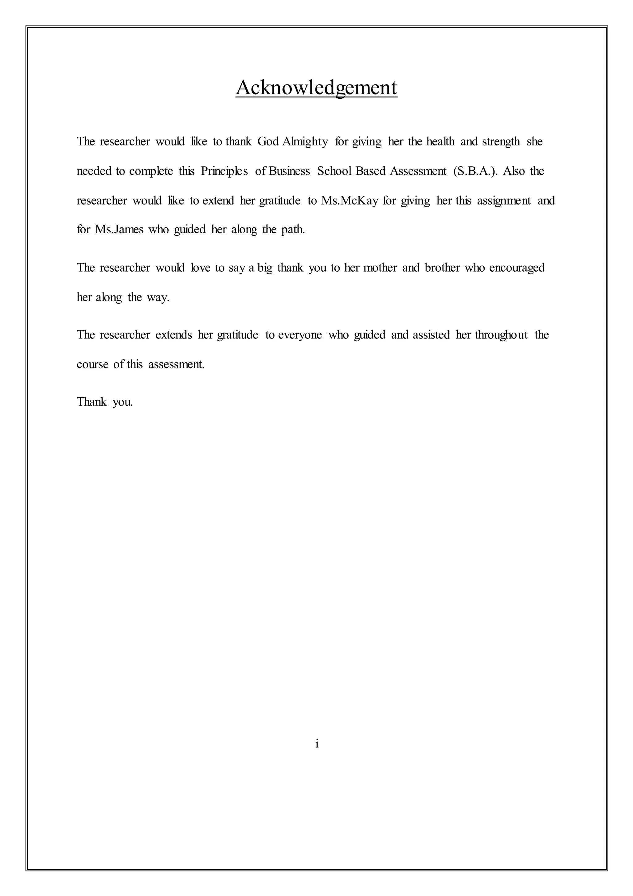 Acknowledgement
The researcher would like to thank God Almighty for giving her the health and strength she
needed to complete this Principles of Business School Based Assessment (S.B.A.). Also the
researcher would like to extend her gratitude to Ms.McKay for giving her this assignment and
for Ms.James who guided her along the path.
The researcher would love to say a big thank you to her mother and brother who encouraged
her along the way.
The researcher extends her gratitude to everyone who guided and assisted her throughout the
course of this assessment.
Thank you.
i
 