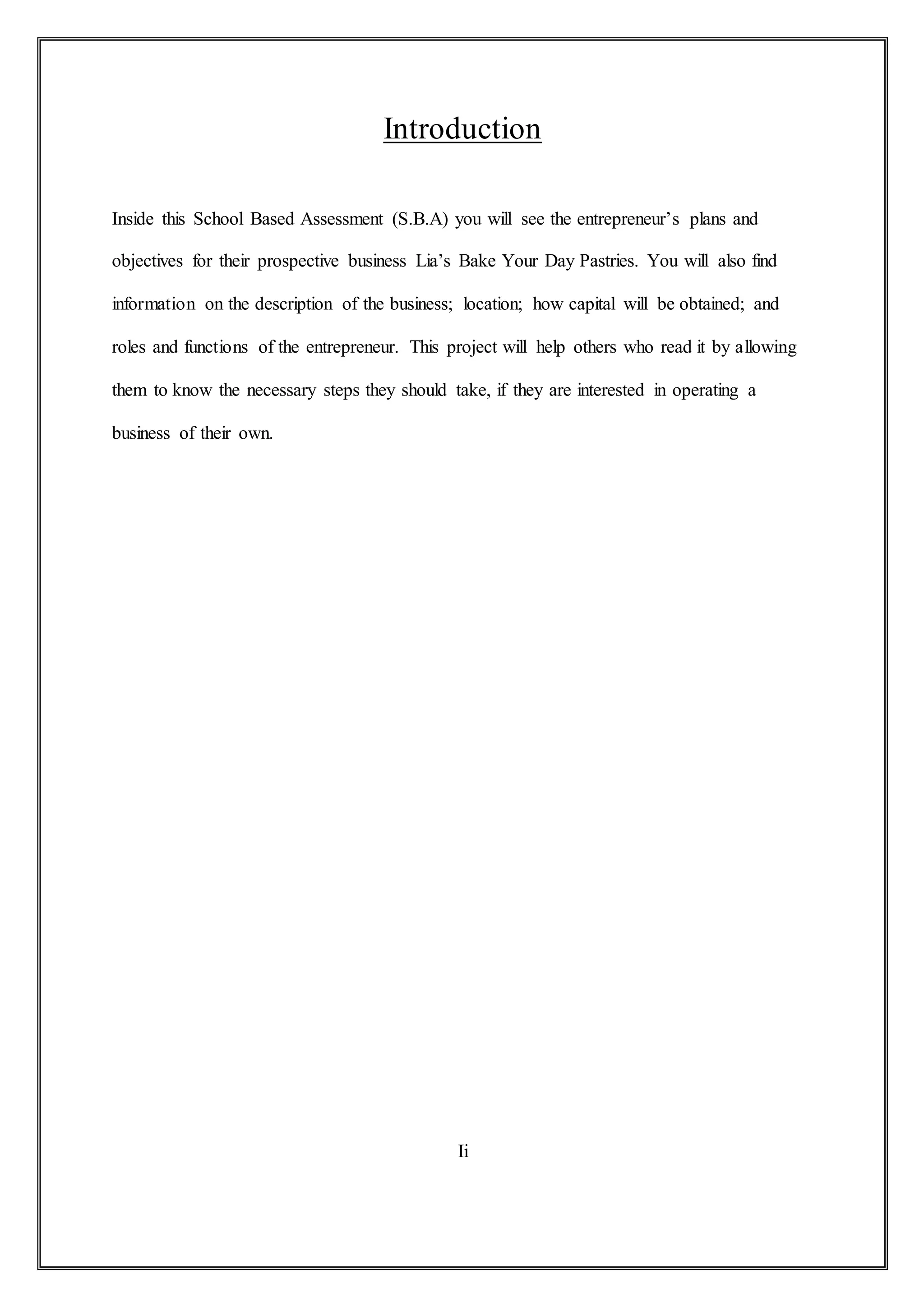 Introduction
Inside this School Based Assessment (S.B.A) you will see the entrepreneur’s plans and
objectives for their prospective business Lia’s Bake Your Day Pastries. You will also find
information on the description of the business; location; how capital will be obtained; and
roles and functions of the entrepreneur. This project will help others who read it by allowing
them to know the necessary steps they should take, if they are interested in operating a
business of their own.
Ii
 