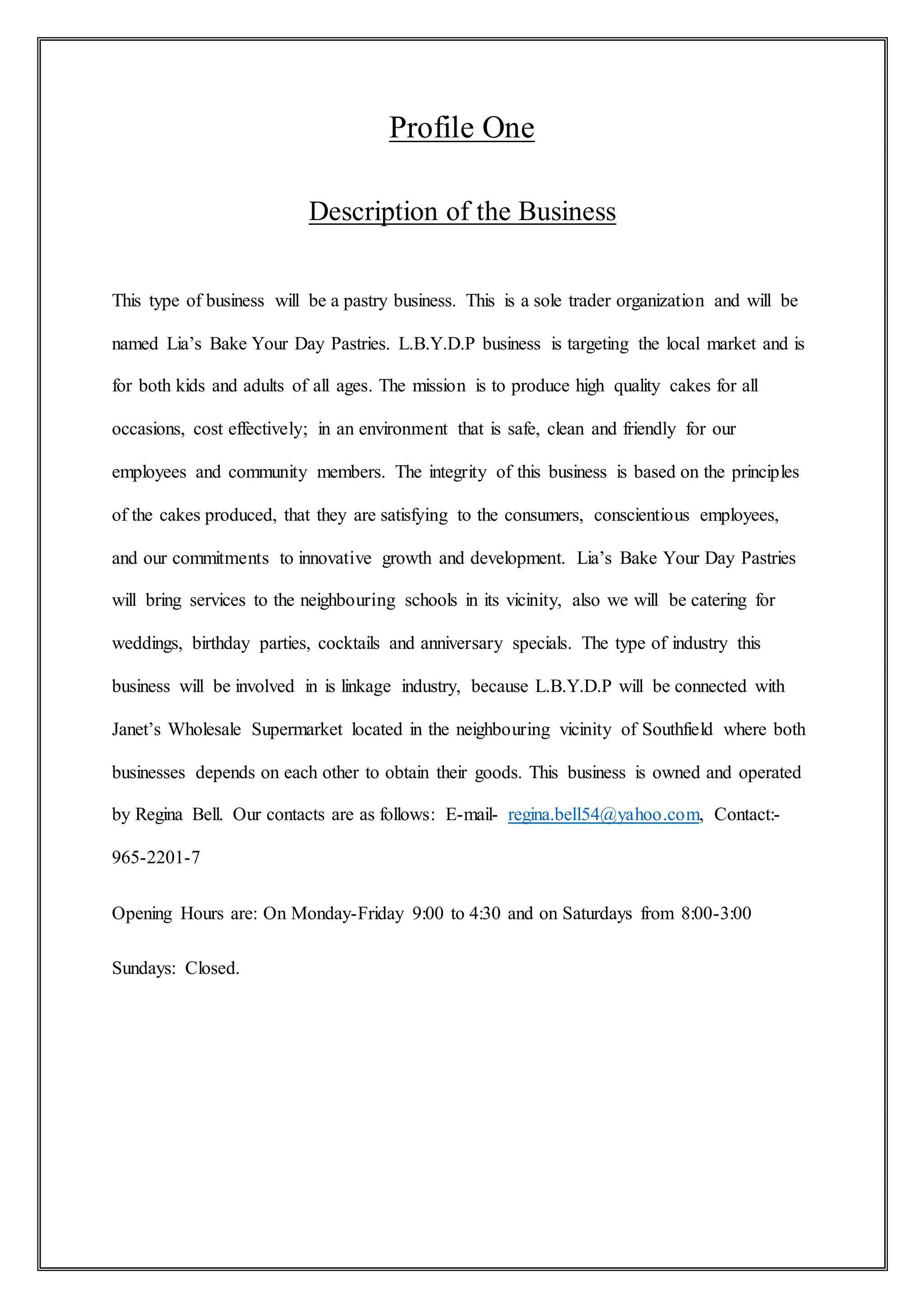 Profile One
Description of the Business
This type of business will be a pastry business. This is a sole trader organization and will be
named Lia’s Bake Your Day Pastries. L.B.Y.D.P business is targeting the local market and is
for both kids and adults of all ages. The mission is to produce high quality cakes for all
occasions, cost effectively; in an environment that is safe, clean and friendly for our
employees and community members. The integrity of this business is based on the principles
of the cakes produced, that they are satisfying to the consumers, conscientious employees,
and our commitments to innovative growth and development. Lia’s Bake Your Day Pastries
will bring services to the neighbouring schools in its vicinity, also we will be catering for
weddings, birthday parties, cocktails and anniversary specials. The type of industry this
business will be involved in is linkage industry, because L.B.Y.D.P will be connected with
Janet’s Wholesale Supermarket located in the neighbouring vicinity of Southfield where both
businesses depends on each other to obtain their goods. This business is owned and operated
by Regina Bell. Our contacts are as follows: E-mail- regina.bell54@yahoo.com, Contact:-
965-2201-7
Opening Hours are: On Monday-Friday 9:00 to 4:30 and on Saturdays from 8:00-3:00
Sundays: Closed.
 