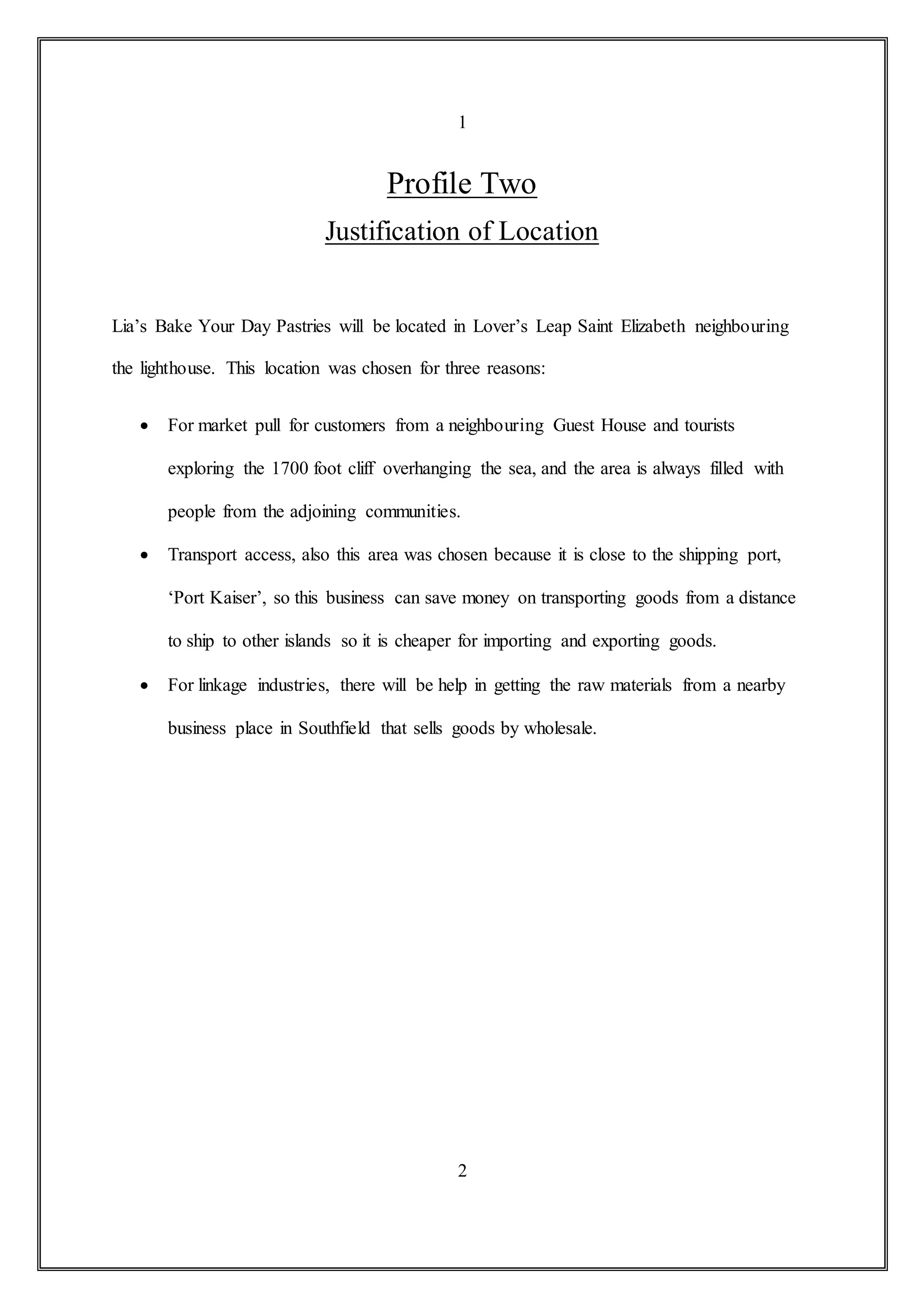 1
Profile Two
Justification of Location
Lia’s Bake Your Day Pastries will be located in Lover’s Leap Saint Elizabeth neighbouring
the lighthouse. This location was chosen for three reasons:
 For market pull for customers from a neighbouring Guest House and tourists
exploring the 1700 foot cliff overhanging the sea, and the area is always filled with
people from the adjoining communities.
 Transport access, also this area was chosen because it is close to the shipping port,
‘Port Kaiser’, so this business can save money on transporting goods from a distance
to ship to other islands so it is cheaper for importing and exporting goods.
 For linkage industries, there will be help in getting the raw materials from a nearby
business place in Southfield that sells goods by wholesale.
2
 