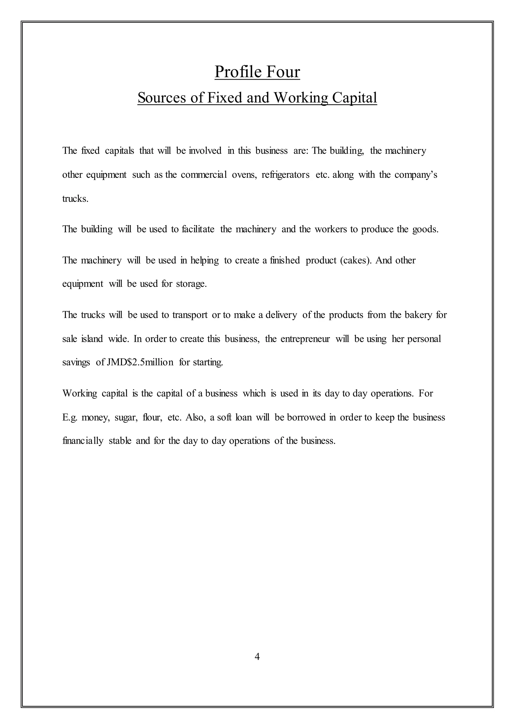 Profile Four
Sources of Fixed and Working Capital
The fixed capitals that will be involved in this business are: The building, the machinery
other equipment such as the commercial ovens, refrigerators etc. along with the company’s
trucks.
The building will be used to facilitate the machinery and the workers to produce the goods.
The machinery will be used in helping to create a finished product (cakes). And other
equipment will be used for storage.
The trucks will be used to transport or to make a delivery of the products from the bakery for
sale island wide. In order to create this business, the entrepreneur will be using her personal
savings of JMD$2.5million for starting.
Working capital is the capital of a business which is used in its day to day operations. For
E.g. money, sugar, flour, etc. Also, a soft loan will be borrowed in order to keep the business
financially stable and for the day to day operations of the business.
4
 