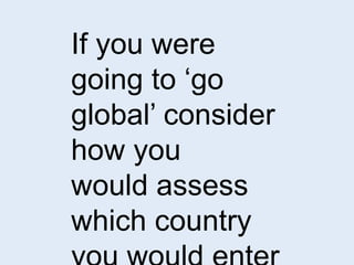 If you were 
going to ‘go 
global’ consider 
how you 
would assess 
which country 
you would enter 
 