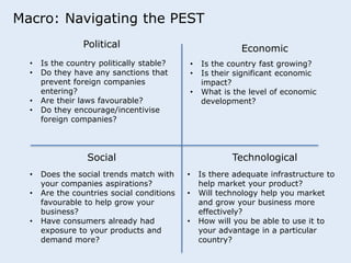 Macro: Navigating the PEST 
Political Economic 
• Is the country politically stable? 
• Do they have any sanctions that 
prevent foreign companies 
entering? 
• Are their laws favourable? 
• Do they encourage/incentivise 
foreign companies? 
• Is the country fast growing? 
• Is their significant economic 
impact? 
• What is the level of economic 
development? 
Social Technological 
• Does the social trends match with 
your companies aspirations? 
• Are the countries social conditions 
favourable to help grow your 
business? 
• Have consumers already had 
exposure to your products and 
demand more? 
• Is there adequate infrastructure to 
help market your product? 
• Will technology help you market 
and grow your business more 
effectively? 
• How will you be able to use it to 
your advantage in a particular 
country? 
 