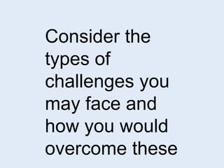 Consider the 
types of 
challenges you 
may face and 
how you would 
overcome these 
 