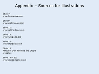 Appendix – Sources for illustrations 
Slide 7: 
www.biography.com 
Slide 9: 
www.alphinenow.com 
Slide 11: 
www.rollingstone.com 
Slide 13 
www.wikipedia.org 
Slide 14: 
www.starbucks.com 
Slide 16: 
Amazon, Dell, Youtube and Skype 
websites 
Slide 19 & 20: 
www.riskadviserinc.com 
 