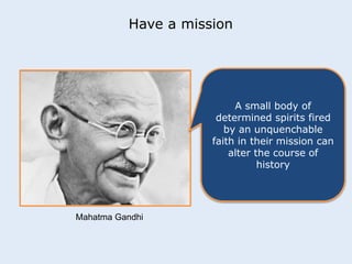 Have a mission 
A small body of 
determined spirits fired 
by an unquenchable 
faith in their mission can 
alter the course of 
history 
Mahatma Gandhi 
 