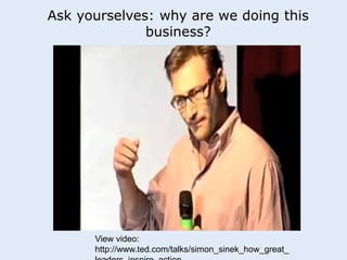 Ask yourselves: why are we doing this 
business? 
View video: 
http://www.ted.com/talks/simon_sinek_how_great_ 
leaders_inspire_action 
 