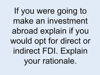 If you were going to 
make an investment 
abroad explain if you 
would opt for direct or 
indirect FDI. Explain 
your rationale. 
 