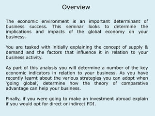 Overview 
The economic environment is an important determinant of 
business success. This seminar looks to determine the 
implications and impacts of the global economy on your 
business. 
You are tasked with initially explaining the concept of supply & 
demand and the factors that influence it in relation to your 
business activity. 
As part of this analysis you will determine a number of the key 
economic indicators in relation to your business. As you have 
recently learnt about the various strategies you can adopt when 
‘going global’, determine how the theory of comparative 
advantage can help your business. 
Finally, if you were going to make an investment abroad explain 
if you would opt for direct or indirect FDI. 
 
