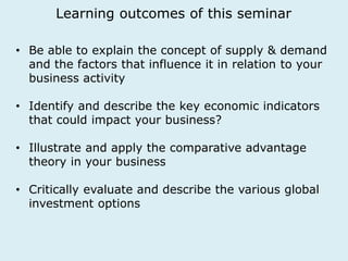 Learning outcomes of this seminar 
• Be able to explain the concept of supply & demand 
and the factors that influence it in relation to your 
business activity 
• Identify and describe the key economic indicators 
that could impact your business? 
• Illustrate and apply the comparative advantage 
theory in your business 
• Critically evaluate and describe the various global 
investment options 
 