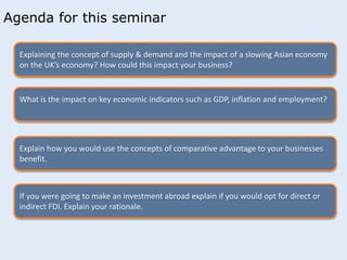 Agenda for this seminar 
Explaining the concept of supply & demand and the impact of a slowing Asian economy 
on the UK’s economy? How could this impact your business? 
What is the impact on key economic indicators such as GDP, inflation and employment? 
Explain how you would use the concepts of comparative advantage to your businesses 
benefit. 
If you were going to make an investment abroad explain if you would opt for direct or 
indirect FDI. Explain your rationale. 
 