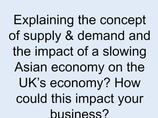 Explaining the concept 
of supply & demand and 
the impact of a slowing 
Asian economy on the 
UK’s economy? How 
could this impact your 
business? 
 