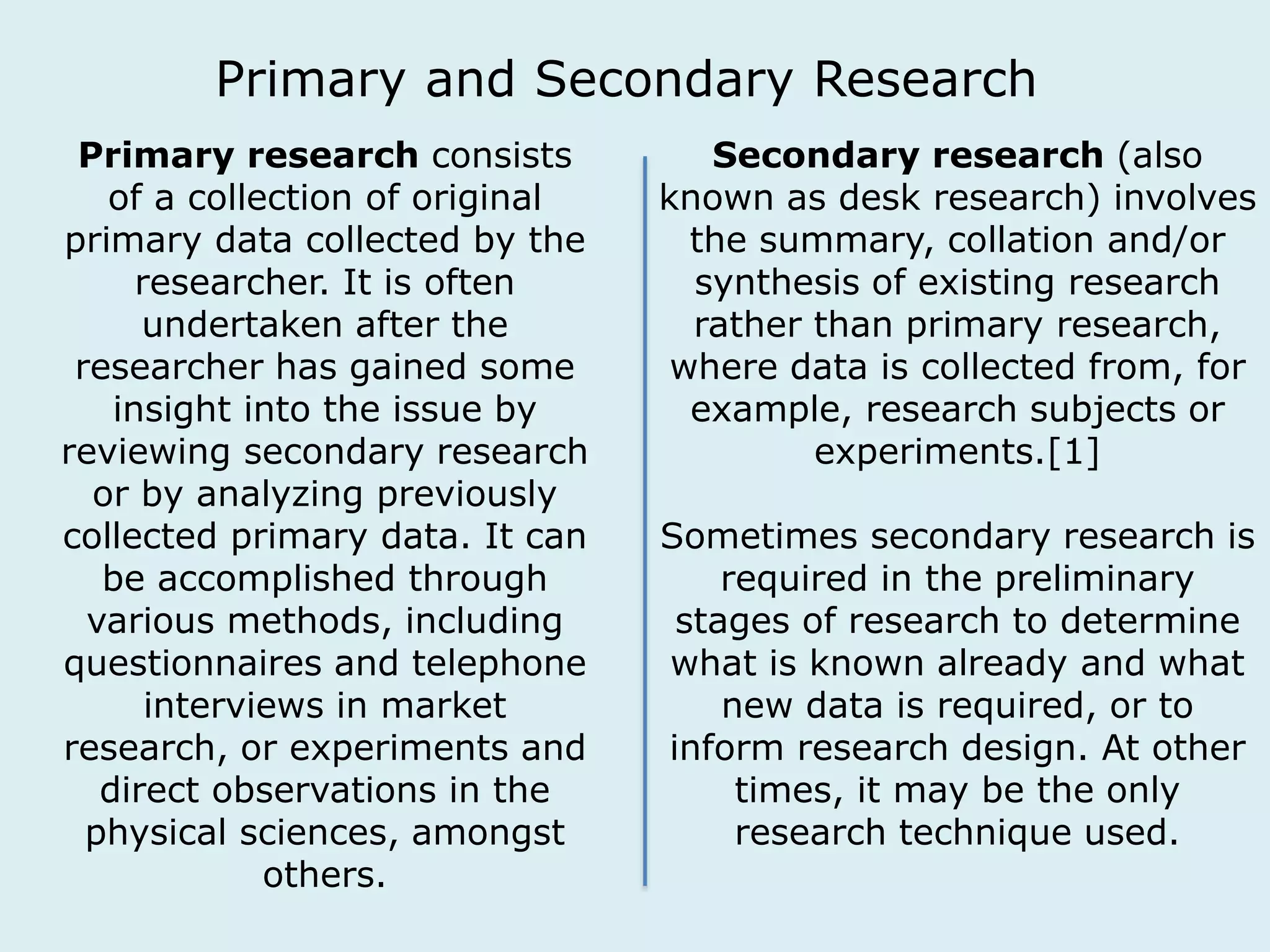 Primary and Secondary Research 
Primary research consists 
of a collection of original 
primary data collected by the 
researcher. It is often 
undertaken after the 
researcher has gained some 
insight into the issue by 
reviewing secondary research 
or by analyzing previously 
collected primary data. It can 
be accomplished through 
various methods, including 
questionnaires and telephone 
interviews in market 
research, or experiments and 
direct observations in the 
physical sciences, amongst 
others. 
Secondary research (also 
known as desk research) involves 
the summary, collation and/or 
synthesis of existing research 
rather than primary research, 
where data is collected from, for 
example, research subjects or 
experiments.[1] 
Sometimes secondary research is 
required in the preliminary 
stages of research to determine 
what is known already and what 
new data is required, or to 
inform research design. At other 
times, it may be the only 
research technique used. 
 