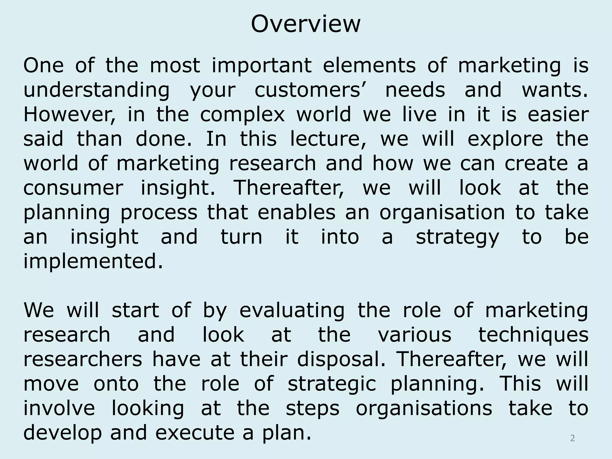 Overview 
One of the most important elements of marketing is 
understanding your customers’ needs and wants. 
However, in the complex world we live in it is easier 
said than done. In this lecture, we will explore the 
world of marketing research and how we can create a 
consumer insight. Thereafter, we will look at the 
planning process that enables an organisation to take 
an insight and turn it into a strategy to be 
implemented. 
We will start of by evaluating the role of marketing 
research and look at the various techniques 
researchers have at their disposal. Thereafter, we will 
move onto the role of strategic planning. This will 
involve looking at the steps organisations take to 
develop and execute a plan. 
2 
 