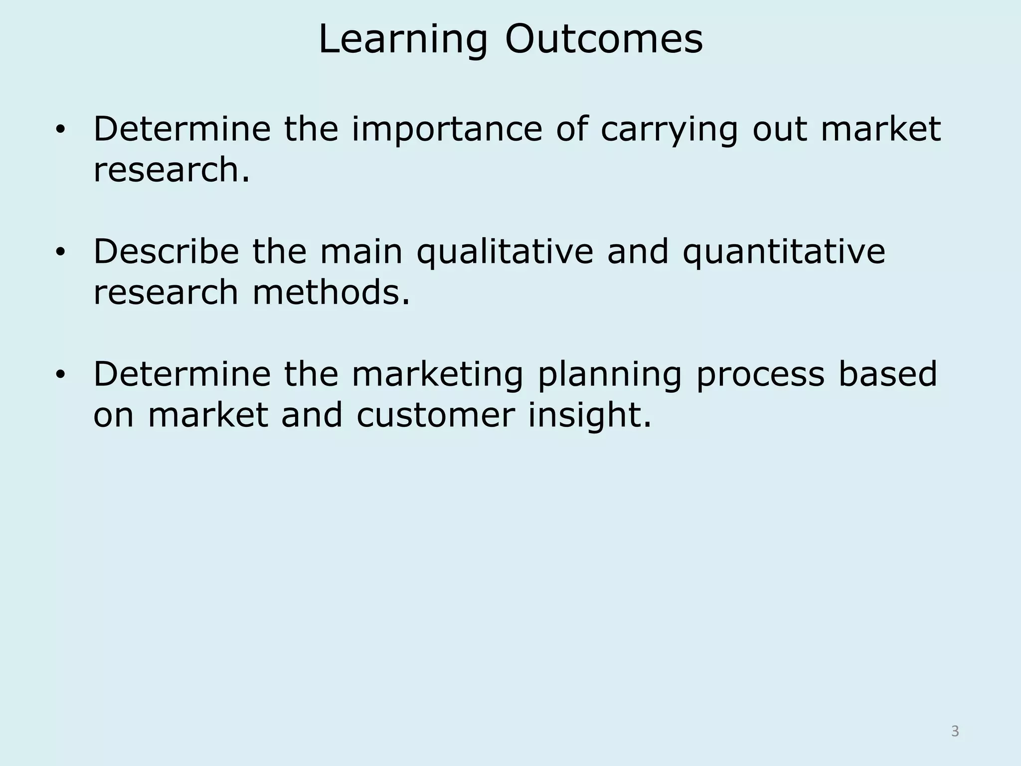 Learning Outcomes 
3 
• Determine the importance of carrying out market 
research. 
• Describe the main qualitative and quantitative 
research methods. 
• Determine the marketing planning process based 
on market and customer insight. 
 