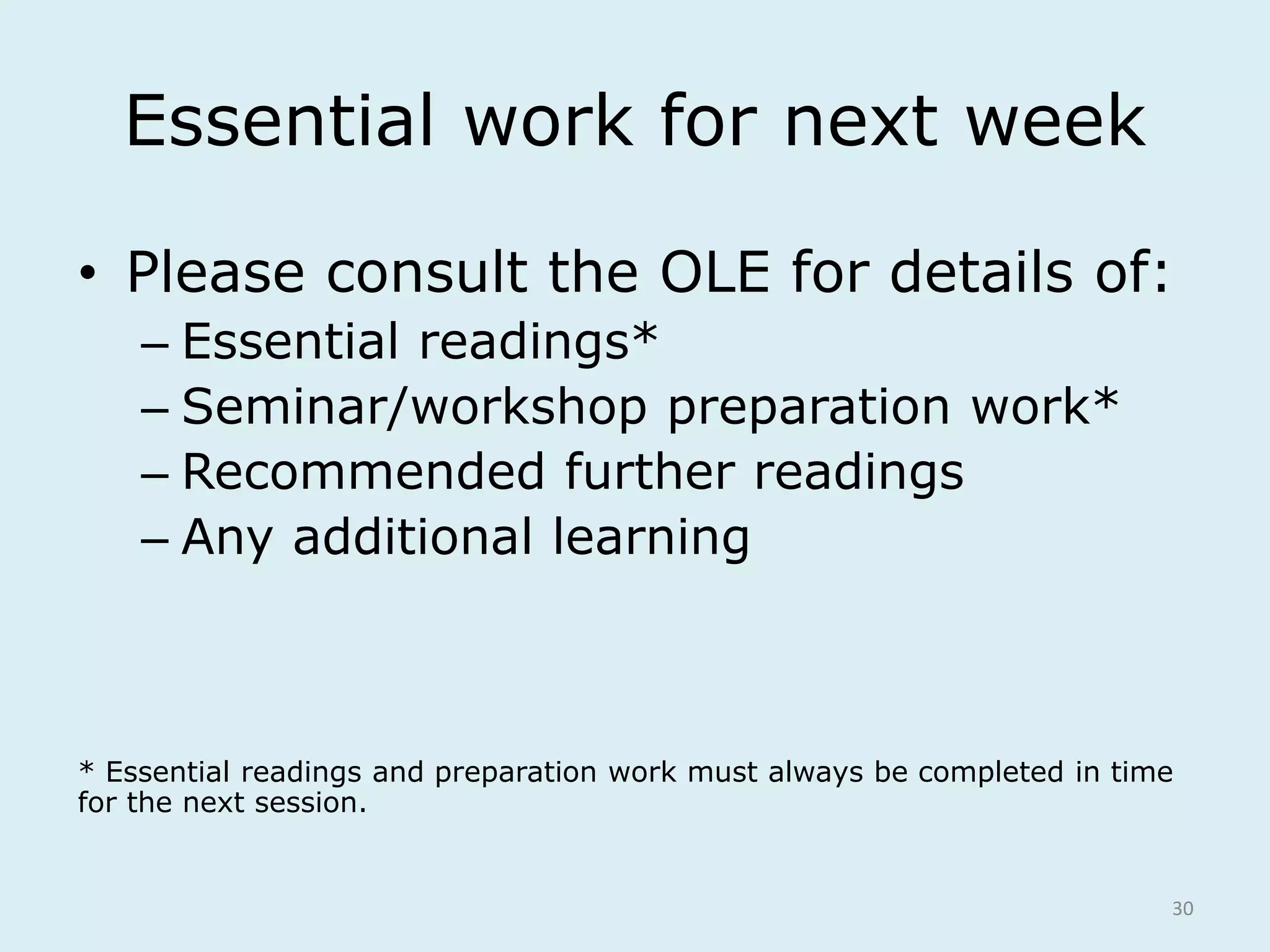 Essential work for next week 
• Please consult the OLE for details of: 
– Essential readings* 
– Seminar/workshop preparation work* 
– Recommended further readings 
– Any additional learning 
* Essential readings and preparation work must always be completed in time 
for the next session. 
30 
 