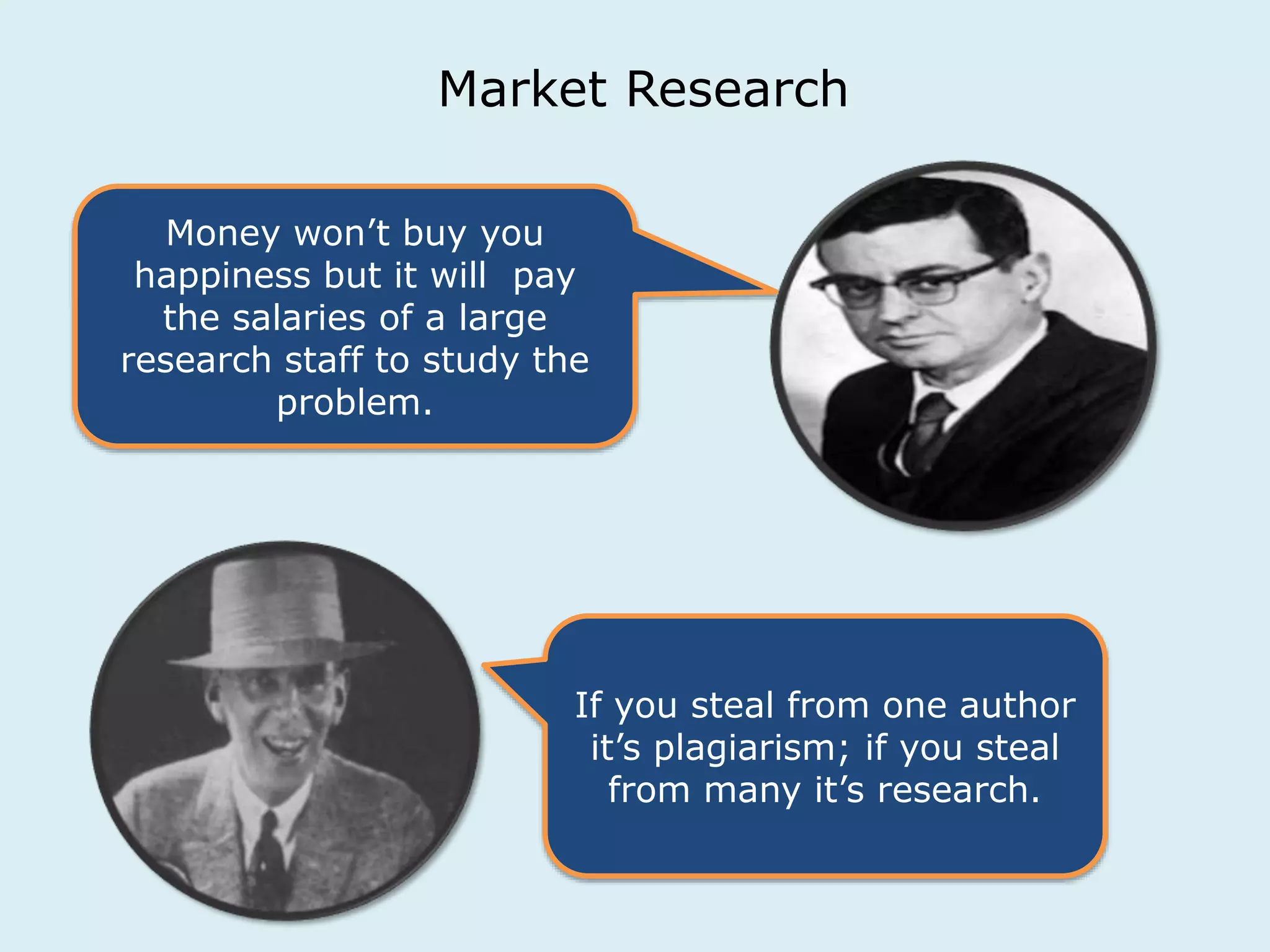 Market Research 
Money won’t buy you 
happiness but it will pay 
the salaries of a large 
research staff to study the 
problem. 
If you steal from one author 
it’s plagiarism; if you steal 
from many it’s research. 
 