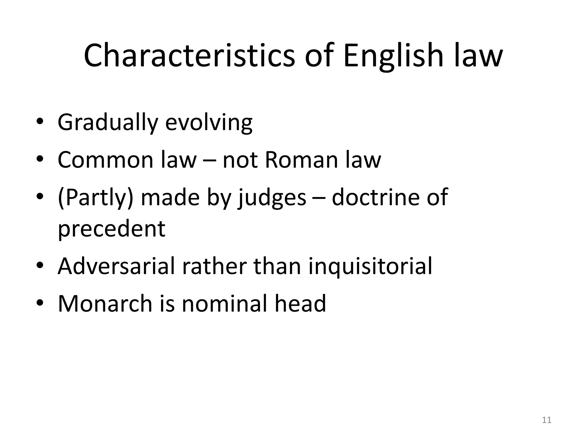 Characteristics of English law 
• Gradually evolving 
• Common law – not Roman law 
• (Partly) made by judges – doctrine of 
precedent 
• Adversarial rather than inquisitorial 
• Monarch is nominal head 
11 
 