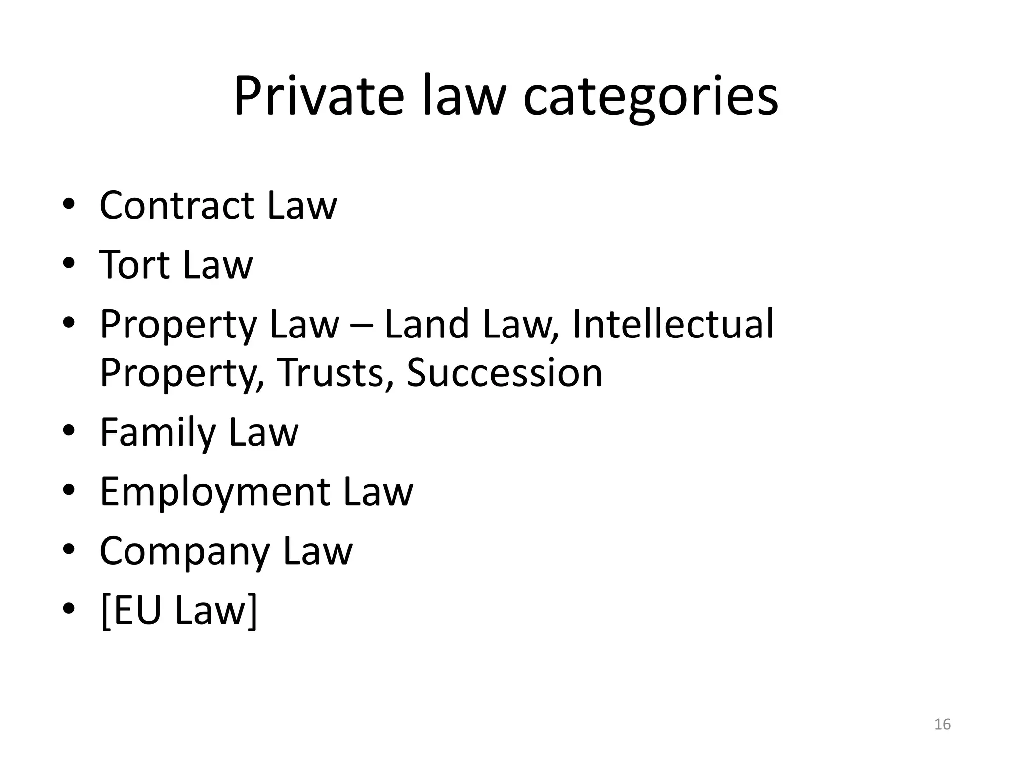 Private law categories 
• Contract Law 
• Tort Law 
• Property Law – Land Law, Intellectual 
Property, Trusts, Succession 
• Family Law 
• Employment Law 
• Company Law 
• [EU Law] 
16 
 