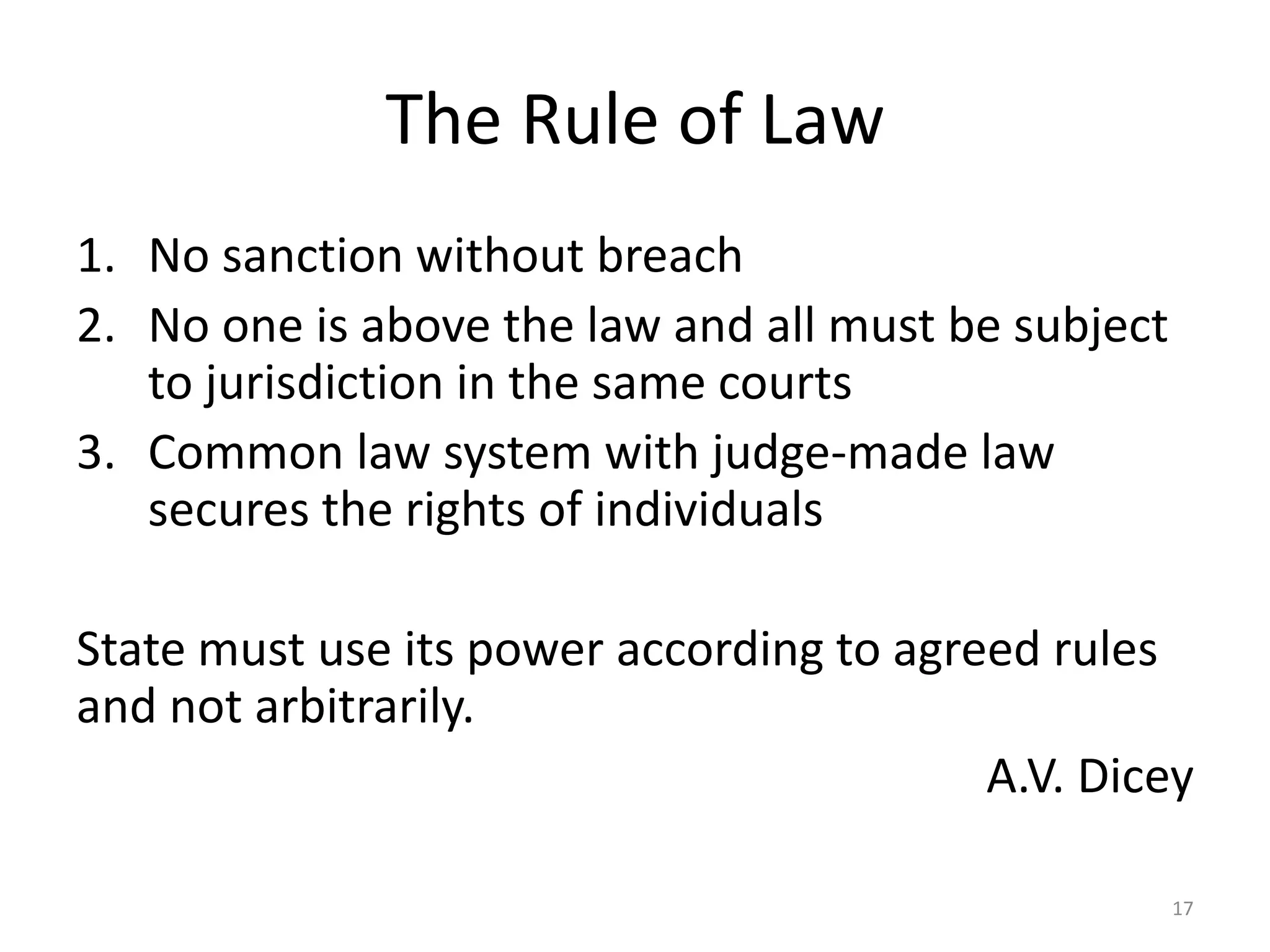 The Rule of Law 
1. No sanction without breach 
2. No one is above the law and all must be subject 
to jurisdiction in the same courts 
3. Common law system with judge-made law 
secures the rights of individuals 
State must use its power according to agreed rules 
and not arbitrarily. 
A.V. Dicey 
17 
 