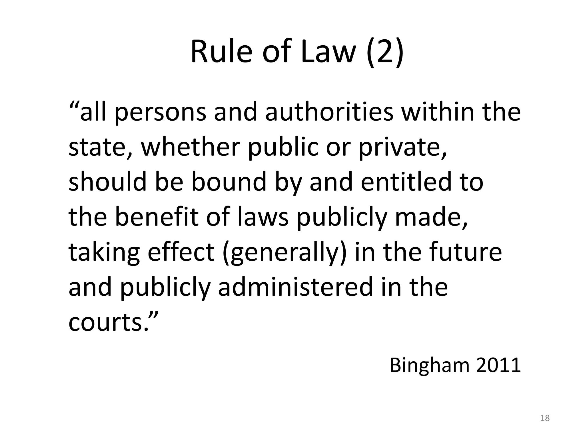 18 
Rule of Law (2) 
“all persons and authorities within the 
state, whether public or private, 
should be bound by and entitled to 
the benefit of laws publicly made, 
taking effect (generally) in the future 
and publicly administered in the 
courts.” 
Bingham 2011 
 