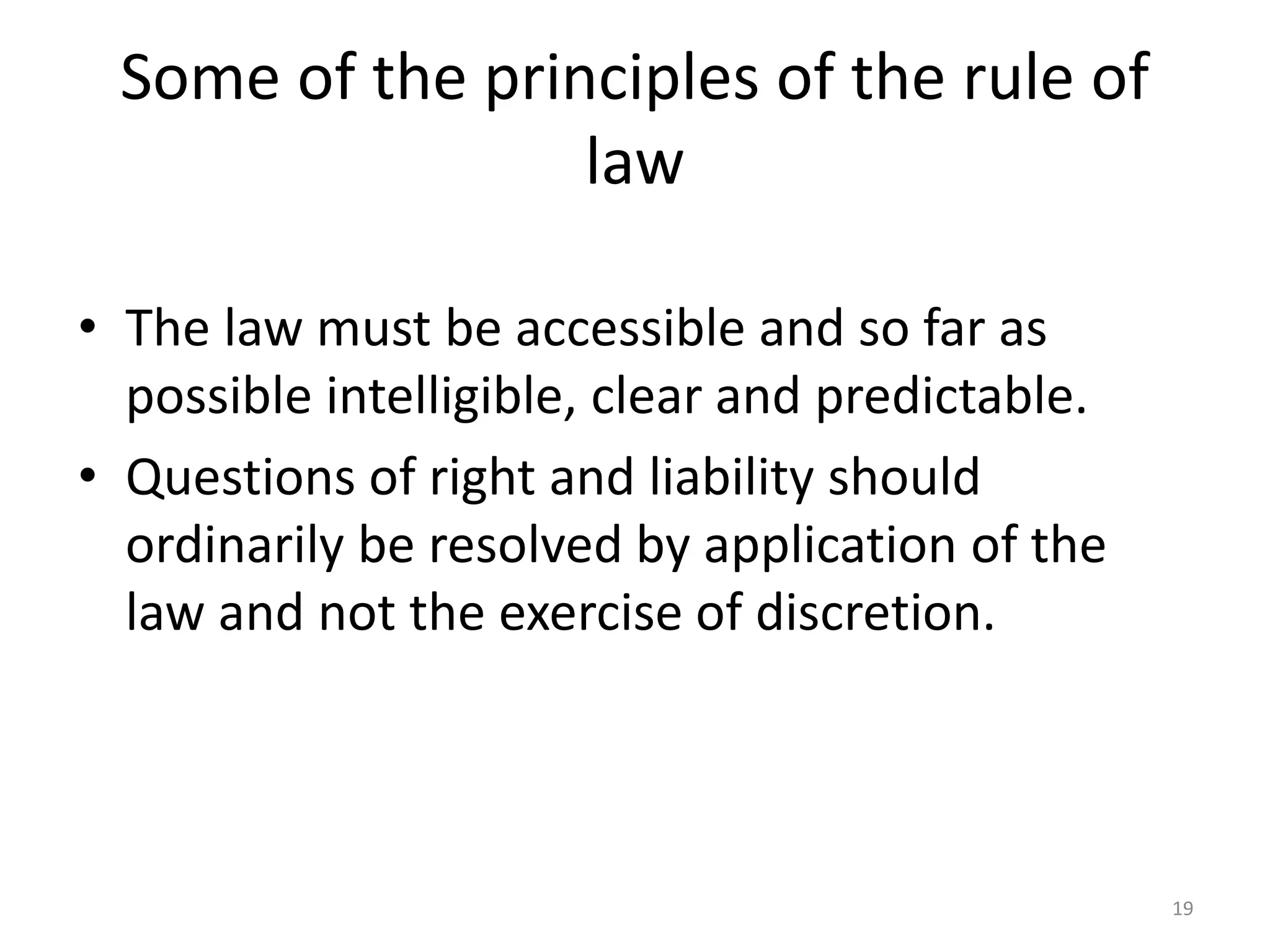 Some of the principles of the rule of 
law 
• The law must be accessible and so far as 
possible intelligible, clear and predictable. 
• Questions of right and liability should 
ordinarily be resolved by application of the 
law and not the exercise of discretion. 
19 
 