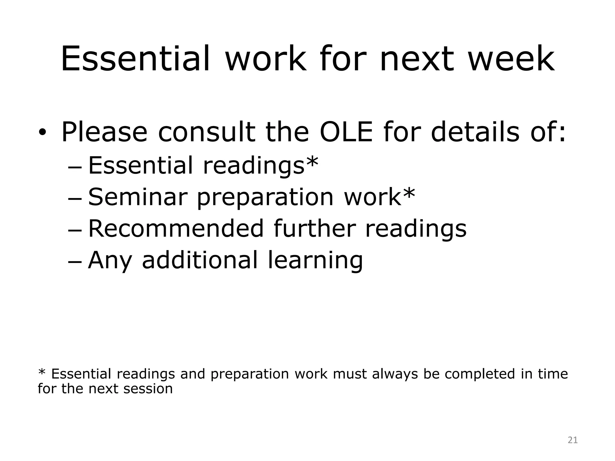 Essential work for next week 
• Please consult the OLE for details of: 
– Essential readings* 
– Seminar preparation work* 
– Recommended further readings 
– Any additional learning 
* Essential readings and preparation work must always be completed in time 
for the next session 
21 
 