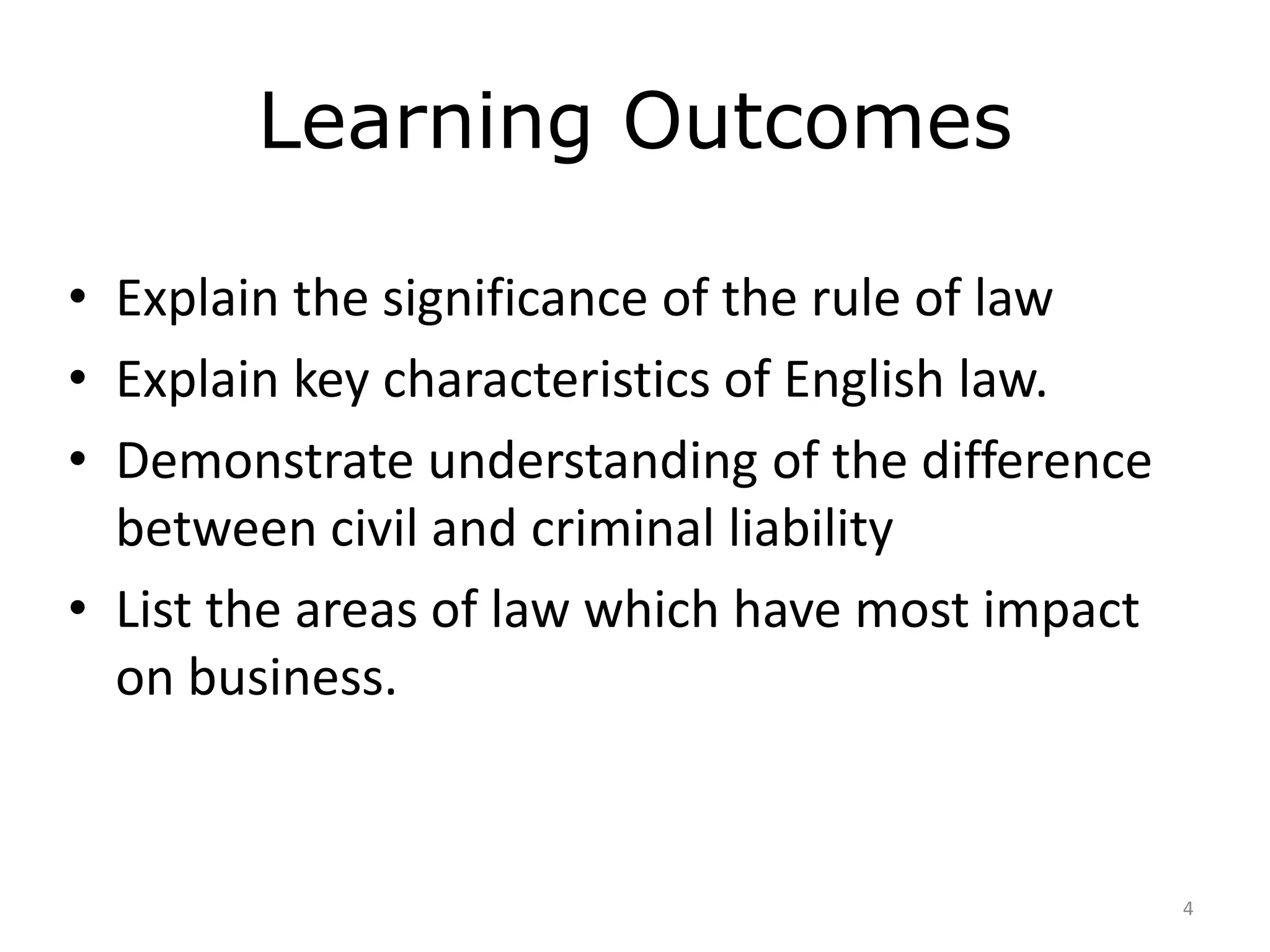 Learning Outcomes 
• Explain the significance of the rule of law 
• Explain key characteristics of English law. 
• Demonstrate understanding of the difference 
between civil and criminal liability 
• List the areas of law which have most impact 
on business. 
4 
 