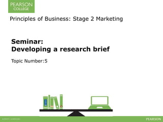 Principles of Business: Stage 2 Marketing 
Seminar: 
Developing a research brief 
Topic Number:5 
 