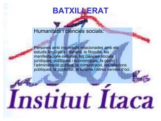 BATXILLERAT
Humanitats i ciències socials:
Persones amb inquietuds relacionades amb els
estudis lingüístics i literaris, la filosofia, les
manifestacions culturals, les ciències socials,
jurídiques, polítiques i econòmiques, la gestió i
l’administració pública, la comunicació, les relacions
públiques, la publicitat, el turisme i altres serveis d’oci.
 