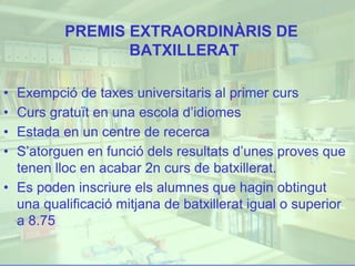 PREMIS EXTRAORDINÀRIS DE
BATXILLERAT
• Exempció de taxes universitaris al primer curs
• Curs gratuït en una escola d’idiomes
• Estada en un centre de recerca
• S’atorguen en funció dels resultats d’unes proves que
tenen lloc en acabar 2n curs de batxillerat.
• Es poden inscriure els alumnes que hagin obtingut
una qualificació mitjana de batxillerat igual o superior
a 8.75
 