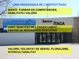LÍNIA PEDAGÒGICA DE L’INSTITUT ÍTACA
MISSIÓ: FORMAR EN COMPETÈNCIES,
HABILITATS I VALORS
VISIÓ: QUALITAT DE L’ENSENYAMENT –
CENTRE DE REFERÈNCIA EDUCATIVA
VALORS: VOLUNTAT DE SERVEI, PLURALISME,
INTERCULTURALITAT
 