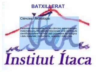 BATXILLERAT
Ciències i tecnologia:
Persones interessades en les ciències experimentals,
matemàtiques, els estudis relacionats amb continguts
cientificosanitaris i el món dels processos tecnològics
i dels materials, instruments, aparells i màquines.
 
