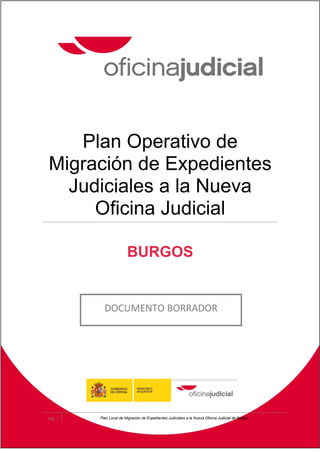 Plan Operativo de
Migración de Expedientes
  Judiciales a la Nueva
     Oficina Judicial

                        BURGOS


           DOCUMENTO BORRADOR




Pág. 1   Plan Local de Migración de Expedientes Judiciales a la Nueva Oficina Judicial de Burgos
 