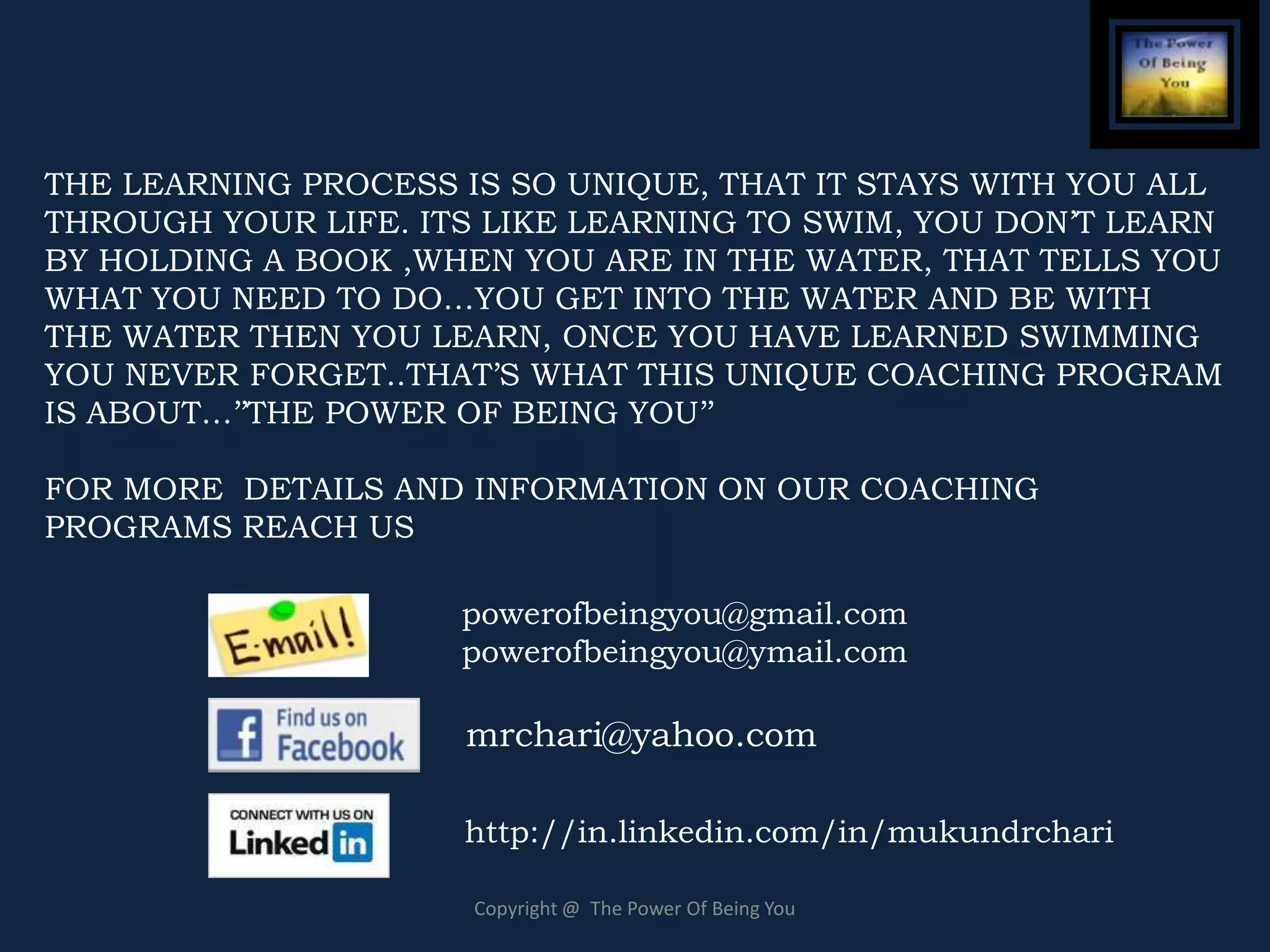 THE LEARNING PROCESS IS SO UNIQUE, THAT IT STAYS WITH YOU ALL
THROUGH YOUR LIFE. ITS LIKE LEARNING TO SWIM, YOU DON’T LEARN
BY HOLDING A BOOK ,WHEN YOU ARE IN THE WATER, THAT TELLS YOU
WHAT YOU NEED TO DO…YOU GET INTO THE WATER AND BE WITH
THE WATER THEN YOU LEARN, ONCE YOU HAVE LEARNED SWIMMING
YOU NEVER FORGET..THAT’S WHAT THIS UNIQUE COACHING PROGRAM
IS ABOUT…’’THE POWER OF BEING YOU’’

FOR MORE DETAILS AND INFORMATION ON OUR COACHING
PROGRAMS REACH US

                     powerofbeingyou@gmail.com
                     powerofbeingyou@ymail.com

                     mrchari@yahoo.com

                     http://in.linkedin.com/in/mukundrchari

                      Copyright @ The Power Of Being You
 