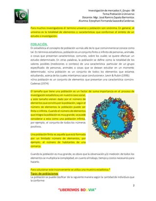 Investigaciónde mercadosII_Grupo- 09
Tema:PoblaciónoUniverso
Docente:Mgr. José RamiroZapata Barrientos
Alumna:Estephani FernandaSaavedraCardenas
2
“LIBEREMOS BOLIVIA”
Para muchos investigadores él termino universo y población son sinónima. En general, el
universo es la totalidad de elementos o características que conforman el ámbito de un
estudio o investigación.
POBLACIÓN.
En estadística el concepto de población vamás allá de lo que comúnmentese conoce como
tal. En términosestadísticos, poblaciónesunconjuntofinito o infinito de personas, animales
o cosas que presentan características comunes, sobre los cuales se quiere efectuar un
estudio determinado. En otras palabras, la población se define como la totalidad de los
valores posibles (mediciones o conteos) de una característica particular de un grupo
especificado de personas, animales o cosas que se desean estudiar en un momento
determinado. «Una población es un conjunto de todos los elementos que estamos
estudiando, acerca de los cuales intentamos sacar conclusiones». Levin & Rubin (1996).
«Una población es un conjunto de elementos que presentan una característica común».
Cadenas (1974)
El tamaño que tiene una población es un factor de suma importancia en el proceso de
investigaciónestadísticay en nuestrocasosocial,
y este tamaño vienen dado por el número de
elementosqueconstituyenlapoblación, segúnel
número de elementos la población puede ser
finita o infinita. Cuando el número de elementos
queintegra lapoblaciónes muy grande, sepuede
considerar a esta como una población infinita,
por ejemplo; el conjunto de todos los números
positivos.
Unapoblaciónfinita es aquella queestá formada
por un limitado número de elementos, por
ejemplo; el número de habitantes de una
comarca.
Cuandola población es muy grande, es obvio que la observacióny/o medición de todos los
elementosse multiplicala complejidad, en cuantoaltrabajo, tiempoy costosnecesariospara
hacerlo.
Para solucionar este inconveniente se utiliza una muestra estadística.³
Tipos de poblaciones
La poblaciónse puede clasificar de la siguiente manera según la cantidadde individuosque
la conforme:
 