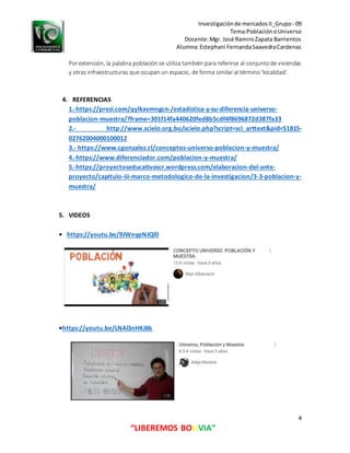 Investigaciónde mercadosII_Grupo- 09
Tema:PoblaciónoUniverso
Docente:Mgr. José RamiroZapata Barrientos
Alumna:Estephani FernandaSaavedraCardenas
4
“LIBEREMOS BOLIVIA”
Porextensión, la palabra poblaciónse utiliza también para referirse al conjuntode viviendas
y otras infraestructuras que ocupan un espacio, de forma similar al término 'localidad'.
4. REFERENCIAS
1.-https://prezi.com/qylkxvmngcn-/estadistica-y-su-diferencia-universo-
poblacion-muestra/?frame=301f14fa440620fed8b5cdf4f8696872d387fa33
2.- http://www.scielo.org.bo/scielo.php?script=sci_arttext&pid=S1815-
02762004000100012
3.- https://www.cgonzalez.cl/conceptos-universo-poblacion-y-muestra/
4.-https://www.diferenciador.com/poblacion-y-muestra/
5.-https://proyectoseducativoscr.wordpress.com/elaboracion-del-ante-
proyecto/capitulo-iii-marco-metodologico-de-la-investigacion/3-3-poblacion-y-
muestra/
5. VIDEOS
• https://youtu.be/9JWnypNJQl0
•https://youtu.be/LNAl3nHKJ8k
 
