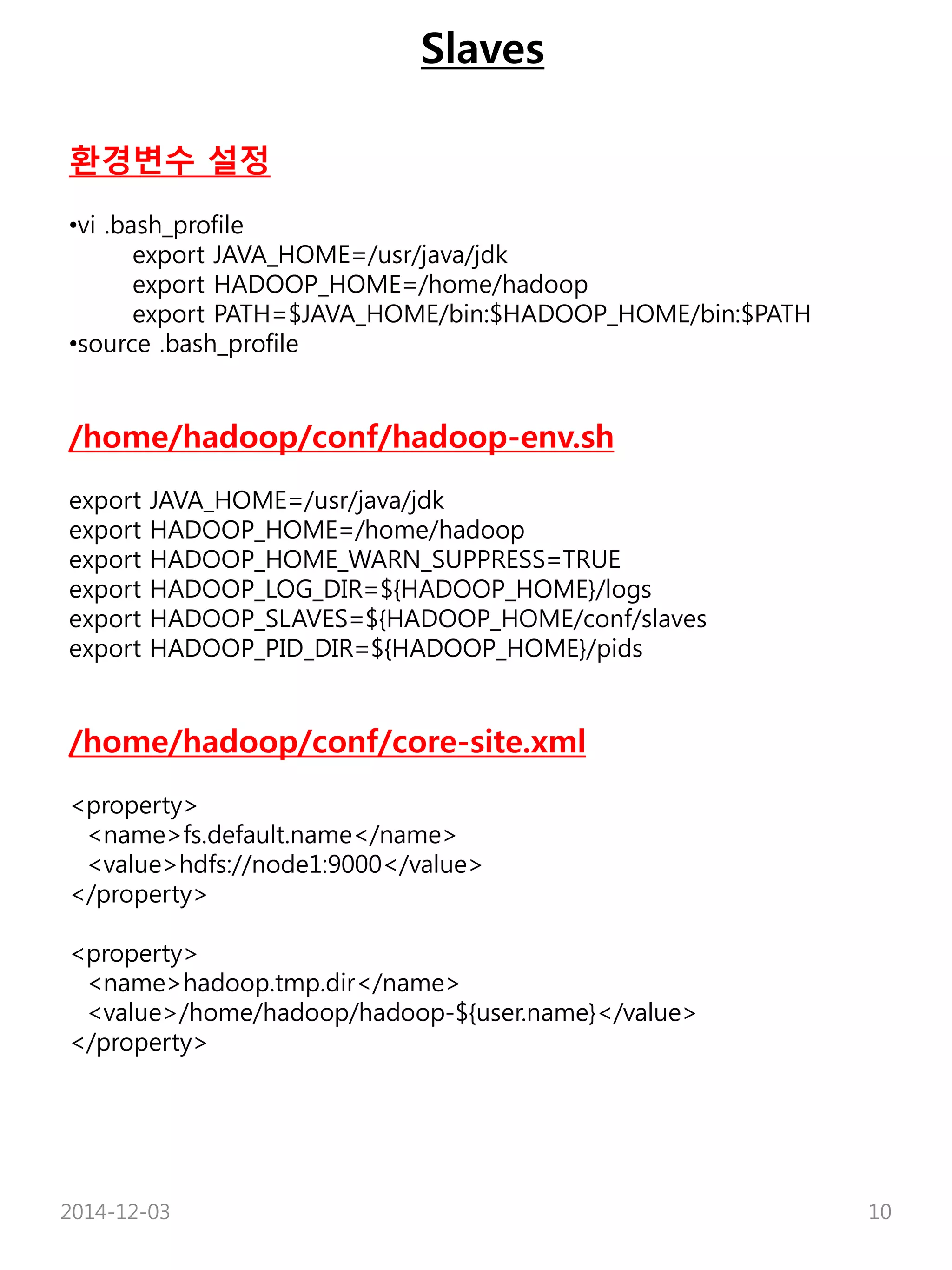 Slaves 
환경변수 설정 
•vi .bash_profile 
export JAVA_HOME=/usr/java/jdk 
export HADOOP_HOME=/home/hadoop 
export PATH=$JAVA_HOME/bin:$HADOOP_HOME/bin:$PATH 
•source .bash_profile 
/home/hadoop/conf/hadoop-env.sh 
export JAVA_HOME=/usr/java/jdk 
export HADOOP_HOME=/home/hadoop 
export HADOOP_HOME_WARN_SUPPRESS=TRUE 
export HADOOP_LOG_DIR=${HADOOP_HOME}/logs 
export HADOOP_SLAVES=${HADOOP_HOME/conf/slaves 
export HADOOP_PID_DIR=${HADOOP_HOME}/pids 
/home/hadoop/conf/core-site.xml 
<property> 
<name>fs.default.name</name> 
<value>hdfs://node1:9000</value> 
</property> 
<property> 
<name>hadoop.tmp.dir</name> 
<value>/home/hadoop/hadoop-${user.name}</value> 
</property> 
2014-12-03 10 
 