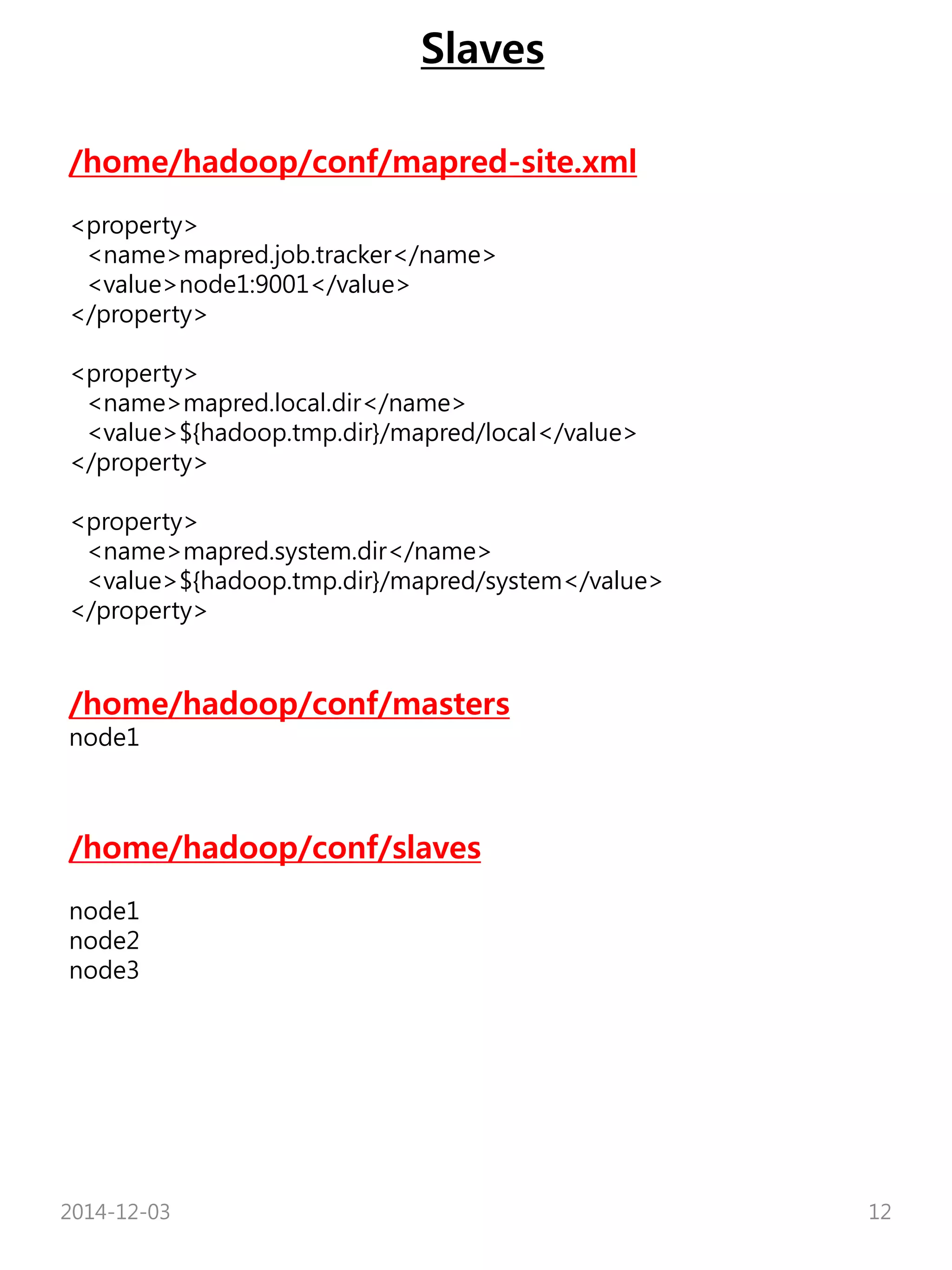 Slaves 
/home/hadoop/conf/mapred-site.xml 
<property> 
<name>mapred.job.tracker</name> 
<value>node1:9001</value> 
</property> 
<property> 
<name>mapred.local.dir</name> 
<value>${hadoop.tmp.dir}/mapred/local</value> 
</property> 
<property> 
<name>mapred.system.dir</name> 
<value>${hadoop.tmp.dir}/mapred/system</value> 
</property> 
/home/hadoop/conf/masters 
node1 
/home/hadoop/conf/slaves 
node1 
node2 
node3 
2014-12-03 12 
 