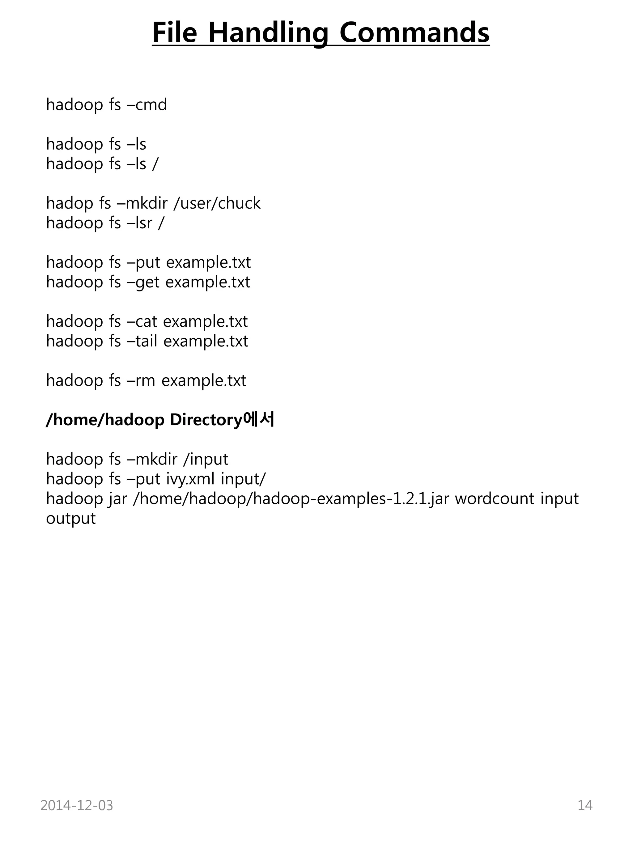 File Handling Commands 
hadoop fs –cmd 
hadoop fs –ls 
hadoop fs –ls / 
hadop fs –mkdir /user/chuck 
hadoop fs –lsr / 
hadoop fs –put example.txt 
hadoop fs –get example.txt 
hadoop fs –cat example.txt 
hadoop fs –tail example.txt 
hadoop fs –rm example.txt 
/home/hadoop Directory에서 
hadoop fs –mkdir /input 
hadoop fs –put ivy.xml input/ 
hadoop jar /home/hadoop/hadoop-examples-1.2.1.jar wordcount input 
output 
2014-12-03 14 
 