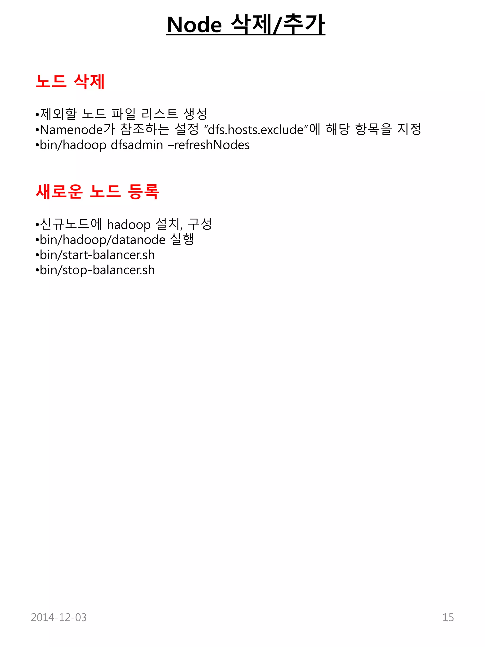 Node 삭제/추가 
노드 삭제 
•제외할 노드 파일 리스트 생성 
•Namenode가 참조하는 설정 “dfs.hosts.exclude”에 해당 항목을 지정 
•bin/hadoop dfsadmin –refreshNodes 
새로운 노드 등록 
•신규노드에 hadoop 설치, 구성 
•bin/hadoop/datanode 실행 
•bin/start-balancer.sh 
•bin/stop-balancer.sh 
2014-12-03 15 
 