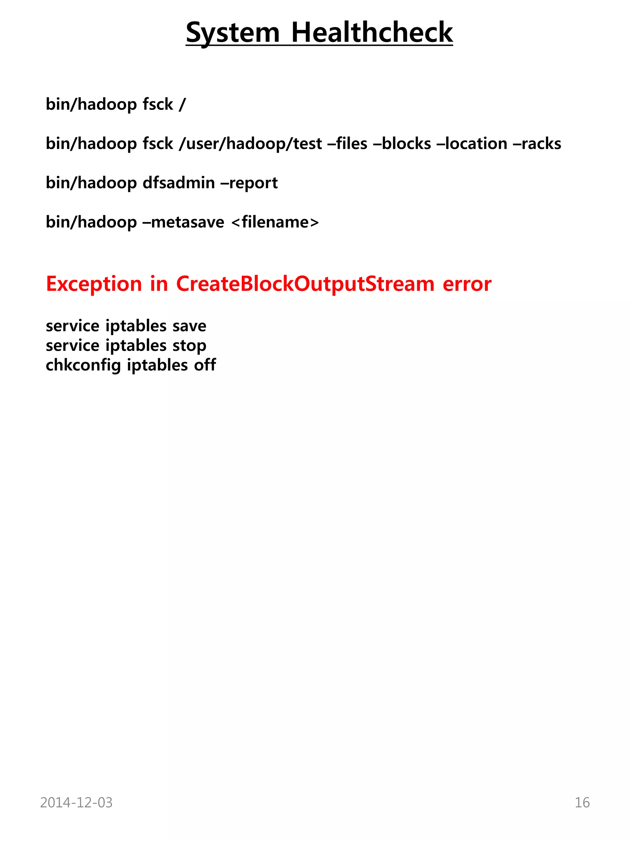 System Healthcheck 
bin/hadoop fsck / 
bin/hadoop fsck /user/hadoop/test –files –blocks –location –racks 
bin/hadoop dfsadmin –report 
bin/hadoop –metasave <filename> 
Exception in CreateBlockOutputStream error 
service iptables save 
service iptables stop 
chkconfig iptables off 
2014-12-03 16 
