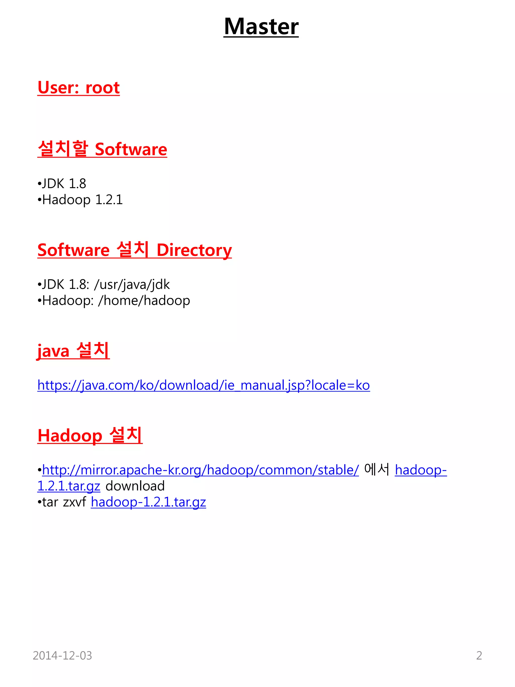 Master 
User: root 
설치할 Software 
•JDK 1.8 
•Hadoop 1.2.1 
Software 설치 Directory 
•JDK 1.8: /usr/java/jdk 
•Hadoop: /home/hadoop 
java 설치 
https://java.com/ko/download/ie_manual.jsp?locale=ko 
Hadoop 설치 
•http://mirror.apache-kr.org/hadoop/common/stable/ 에서 hadoop- 
1.2.1.tar.gz download 
•tar zxvf hadoop-1.2.1.tar.gz 
2014-12-03 2 
 
