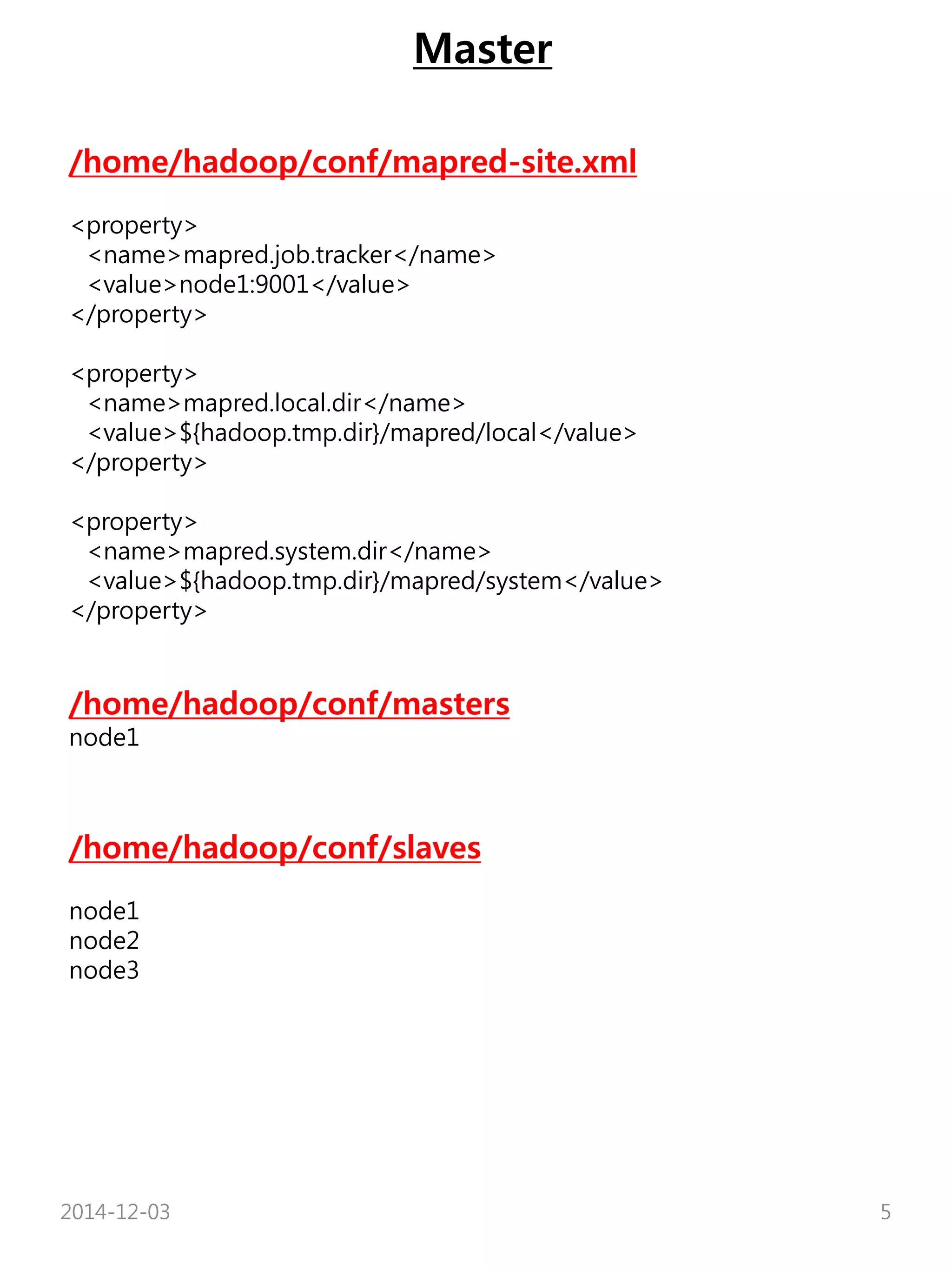 Master 
/home/hadoop/conf/mapred-site.xml 
<property> 
<name>mapred.job.tracker</name> 
<value>node1:9001</value> 
</property> 
<property> 
<name>mapred.local.dir</name> 
<value>${hadoop.tmp.dir}/mapred/local</value> 
</property> 
<property> 
<name>mapred.system.dir</name> 
<value>${hadoop.tmp.dir}/mapred/system</value> 
</property> 
/home/hadoop/conf/masters 
node1 
/home/hadoop/conf/slaves 
node1 
node2 
node3 
2014-12-03 5 
 