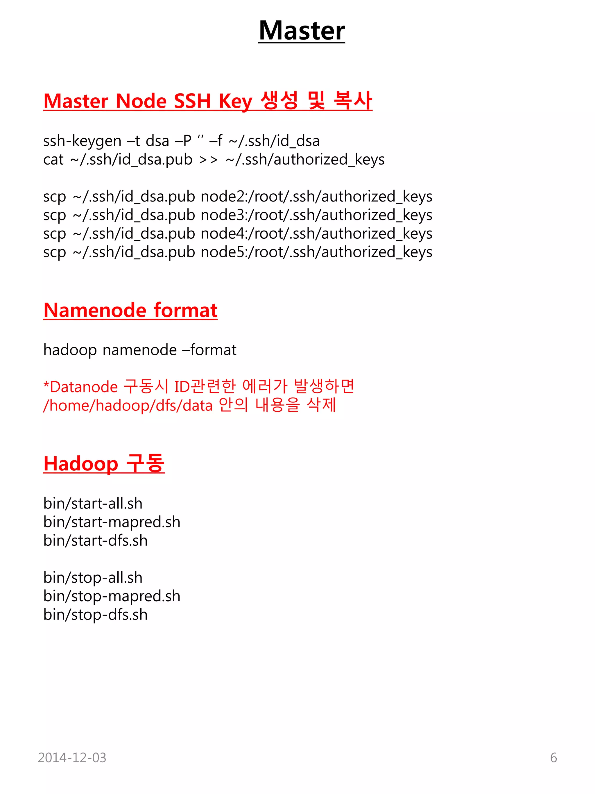 Master 
Master Node SSH Key 생성 및 복사 
ssh-keygen –t dsa –P ‘’ –f ~/.ssh/id_dsa 
cat ~/.ssh/id_dsa.pub >> ~/.ssh/authorized_keys 
scp ~/.ssh/id_dsa.pub node2:/root/.ssh/authorized_keys 
scp ~/.ssh/id_dsa.pub node3:/root/.ssh/authorized_keys 
scp ~/.ssh/id_dsa.pub node4:/root/.ssh/authorized_keys 
scp ~/.ssh/id_dsa.pub node5:/root/.ssh/authorized_keys 
Namenode format 
hadoop namenode –format 
*Datanode 구동시 ID관련한 에러가 발생하면 
/home/hadoop/dfs/data 안의 내용을 삭제 
Hadoop 구동 
bin/start-all.sh 
bin/start-mapred.sh 
bin/start-dfs.sh 
bin/stop-all.sh 
bin/stop-mapred.sh 
bin/stop-dfs.sh 
2014-12-03 6 
 