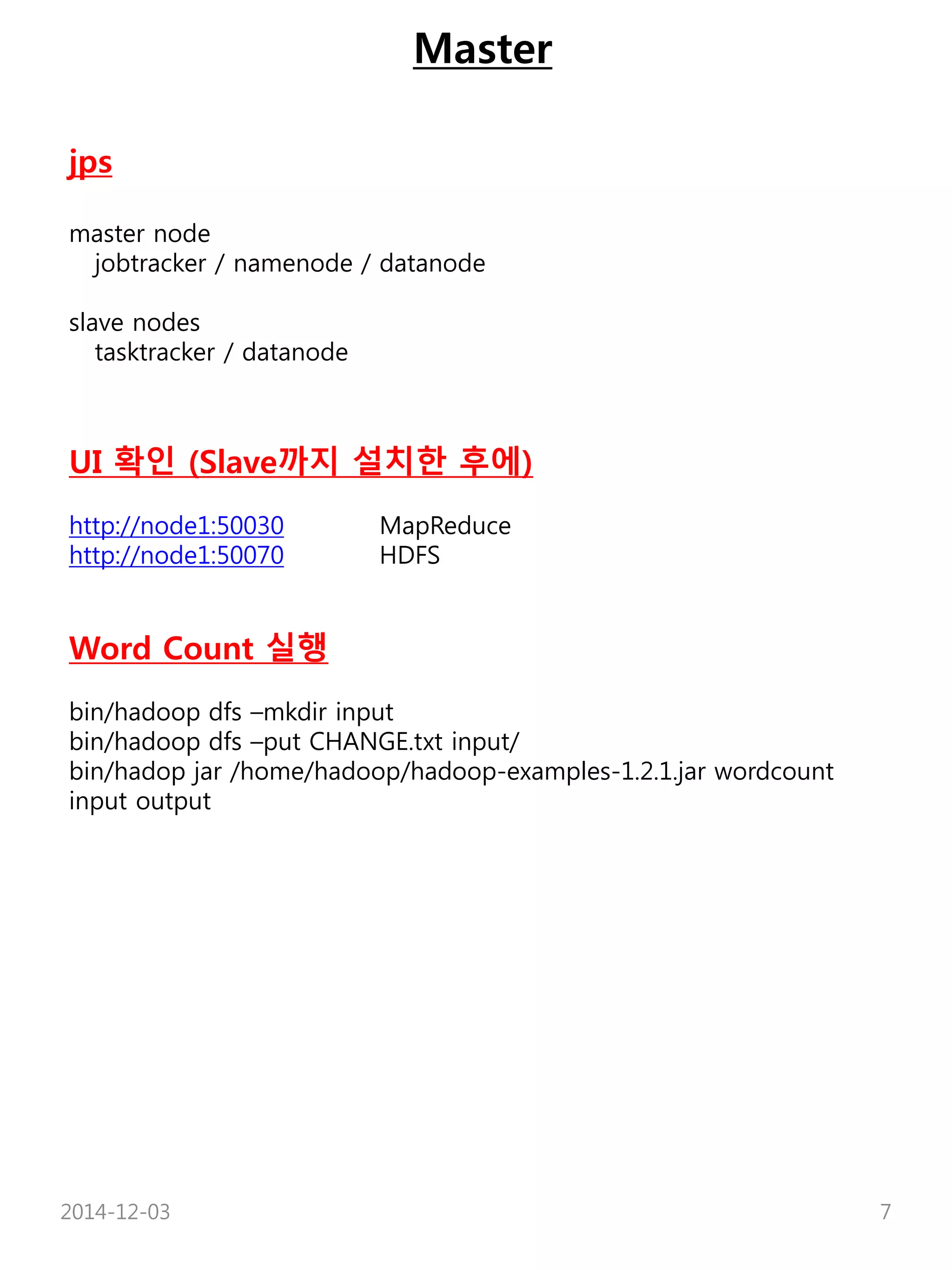Master 
jps 
master node 
jobtracker / namenode / datanode 
slave nodes 
tasktracker / datanode 
UI 확인 (Slave까지 설치한 후에) 
http://node1:50030 MapReduce 
http://node1:50070 HDFS 
Word Count 실행 
bin/hadoop dfs –mkdir input 
bin/hadoop dfs –put CHANGE.txt input/ 
bin/hadop jar /home/hadoop/hadoop-examples-1.2.1.jar wordcount 
input output 
2014-12-03 7 
 